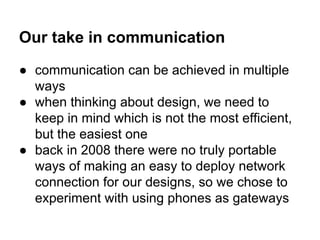 Our take in communication
● communication can be achieved in multiple
ways
● when thinking about design, we need to
keep in mind which is not the most efficient,
but the easiest one
● back in 2008 there were no truly portable
ways of making an easy to deploy network
connection for our designs, so we chose to
experiment with using phones as gateways

 