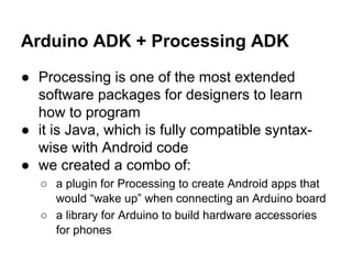 Arduino ADK + Processing ADK
● Processing is one of the most extended
software packages for designers to learn
how to program
● it is Java, which is fully compatible syntaxwise with Android code
● we created a combo of:
○ a plugin for Processing to create Android apps that
would “wake up” when connecting an Arduino board
○ a library for Arduino to build hardware accessories
for phones

 