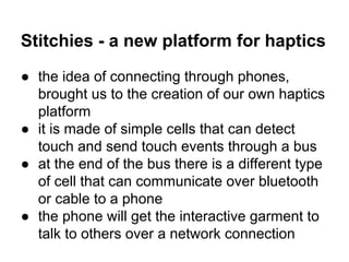 Stitchies - a new platform for haptics
● the idea of connecting through phones,
brought us to the creation of our own haptics
platform
● it is made of simple cells that can detect
touch and send touch events through a bus
● at the end of the bus there is a different type
of cell that can communicate over bluetooth
or cable to a phone
● the phone will get the interactive garment to
talk to others over a network connection

 