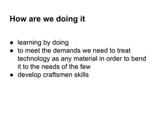 How are we doing it
● learning by doing
● to meet the demands we need to treat
technology as any material in order to bend
it to the needs of the few
● develop craftsmen skills

 