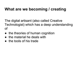 What are we becoming / creating
The digital artisant (also called Creative
Technologist) which has a deep understanding
of
● the theories of human cognition
● the material he deals with
● the tools of his trade

 