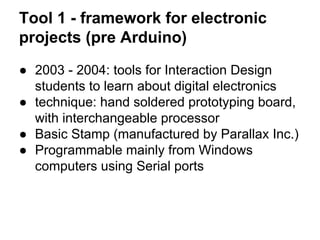 Tool 1 - framework for electronic
projects (pre Arduino)
● 2003 - 2004: tools for Interaction Design
students to learn about digital electronics
● technique: hand soldered prototyping board,
with interchangeable processor
● Basic Stamp (manufactured by Parallax Inc.)
● Programmable mainly from Windows
computers using Serial ports

 