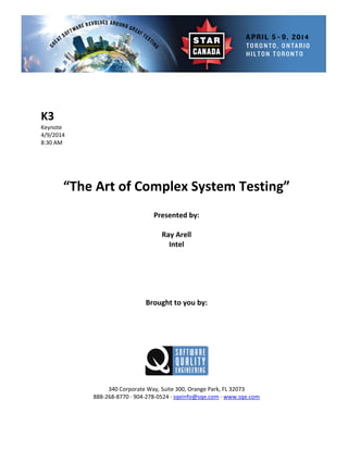  
 
 
e 
   
 
Presented by: 
Ray  rell 
Brought to you by: 
 
 
340 Corporate Way, Suite   Orange Park, FL 32073 
888‐2
K3 
Keynot
4/9/2014
8:30 AM 
 
 
 
 
“The Art of Complex System Testing” 
 
 
A
Intel 
 
 
 
 
 
 
 
 
 
300,
68‐8770 ∙ 904‐278‐0524 ∙ sqeinfo@sqe.com ∙ www.sqe.com 
 