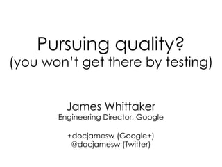 Pursuing quality? (you won’t get there by testing) 
James Whittaker 
Engineering Director, Google 
+docjamesw (Google+) 
@docjamesw (Twitter) 
 