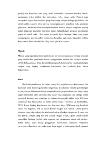 peningkatan keamanan obat yang perlu diwaspadai; keamanan tindakan bedah;
pencegahan risiko infeksi; dan pencegahan risiko pasien jatuh. Perawat juga
merupakan bagian dari suatu tim, yang didalamnya terdapat berbagai profesional lain
seperti dokter. Luasnya peran perawat memungkinkannya terjadinya risiko kesalahan
pelayanan. Hal-hal tersebut menempatkan peran perawat sebagai komponen penting
dalam pelaporan kesalahan pelayanan dalam pengembangan program keselamatan
pasien di rumah sakit. Oleh karena itu perlu digali berbagai faktor yang dapat
mempengaruhi perawat dalam melaporkan kesalahan pelayanan. Kesalahan praktek
keperawatan dapat terjadi dalam tahap pengkajian keperawatan,
Metode
Metode yang digunakan dalam pembahasan ini yaitu menggunakan metode tersearch
yang memberikan penjelasan dengan menggunakan analisis dari berbagai sumber
seperti buku, jurnal, e-book dan membandingkan beberapa jurnal yang berhubungan
dengan ruang lingkup pelaksanaan keselamatan dan kesehatan kerja dalam
keperawatan.
Hasil
Hasil dari penelusuran ini bahwa ruang lingkup pelaksanaan keselamatan dan
kesehatan kerja dalam keperawatan sangat luas, di dalamnya terdapat perlindungan
teknis yaitu perlindungan terhadap tenaga kerja/pekerja agar selamat dari bahaya yang
dapat ditimbulkan oleh alat kerja atau bahan yang dikerjakan, dan sebagai usaha
mencegah kemungkinan terjadinya kecelakaan dan penyakit akibat kerja. K3 harus
diterapkan dan dilaksanakan di setiap tempat kerja (Triwibowo & Pusphandani,
2013). Ruang lingkup Keselamatan dan Kesehatan Kerja (K3) harus tetap berada di
semua lini kegiatan, baik di sektor formal maupun non formal, karena potensi
ancaman bahaya kecelakaan dan kesehatan kerja selalu akan mengancam di mana pun
kita berada. Banyak yang bisa kita jadikan sebagai contoh, seperti sektor industri
manufaktur berbagai limbah padat maupun cair, pencemaran udara oleh partikel,
bahan kimia, suara bising penggunaan mesin-mesin semuanya berpotensi
mengganggu kesehatan para pekerjanya. Juga seperti kejadian pasien jatuh, perawat
 