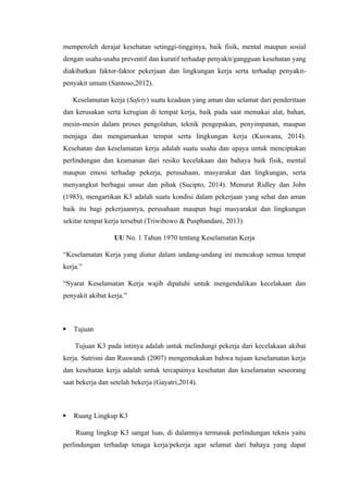 memperoleh derajat kesehatan setinggi-tingginya, baik fisik, mental maupun sosial
dengan usaha-usaha preventif dan kuratif terhadap penyakit/gangguan kesehatan yang
diakibatkan faktor-faktor pekerjaan dan lingkungan kerja serta terhadap penyakit-
penyakit umum (Santoso,2012).
Keselamatan kerja (Safety) suatu keadaan yang aman dan selamat dari penderitaan
dan kerusakan serta kerugian di tempat kerja, baik pada saat memakai alat, bahan,
mesin-mesin dalam proses pengolahan, teknik pengepakan, penyimpanan, maupun
menjaga dan mengamankan tempat serta lingkungan kerja (Kuswana, 2014).
Kesehatan dan keselamatan kerja adalah suatu usaha dan upaya untuk menciptakan
perlindungan dan keamanan dari resiko kecelakaan dan bahaya baik fisik, mental
maupun emosi terhadap pekerja, perusahaan, masyarakat dan lingkungan, serta
menyangkut berbagai unsur dan pihak (Sucipto, 2014). Menurut Ridley dan John
(1983), mengartikan K3 adalah suatu kondisi dalam pekerjaan yang sehat dan aman
baik itu bagi pekerjaannya, perusahaan maupun bagi masyarakat dan lingkungan
sekitar tempat kerja tersebut (Triwibowo & Pusphandani, 2013).
UU No. 1 Tahun 1970 tentang Keselamatan Kerja
“Keselamatan Kerja yang diatur dalam undang-undang ini mencakup semua tempat
kerja.”
“Syarat Keselamatan Kerja wajib dipatuhi untuk mengendalikan kecelakaan dan
penyakit akibat kerja.”
 Tujuan
Tujuan K3 pada intinya adalah untuk melindungi pekerja dari kecelakaan akibat
kerja. Sutrisni dan Ruswandi (2007) mengemukakan bahwa tujuan keselamatan kerja
dan kesehatan kerja adalah untuk tercapainya kesehatan dan keselamatan seseorang
saat bekerja dan setelah bekerja (Gayatri,2014).
 Ruang Lingkup K3
Ruang lingkup K3 sangat luas, di dalamnya termasuk perlindungan teknis yaitu
perlindungan terhadap tenaga kerja/pekerja agar selamat dari bahaya yang dapat
 