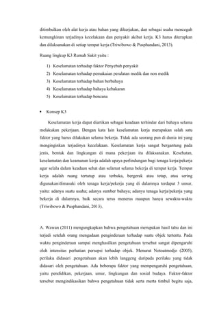 ditimbulkan oleh alat kerja atau bahan yang dikerjakan, dan sebagai usaha mencegah
kemungkinan terjadinya kecelakaan dan penyakit akibat kerja. K3 harus diterapkan
dan dilaksanakan di setiap tempat kerja (Triwibowo & Pusphandani, 2013).
Ruang lingkup K3 Rumah Sakit yaitu :
1) Keselamatan terhadap faktor Penyebab penyakit
2) Keselamatan terhadap pemakaian peralatan medik dan non medik
3) Keselamatan terhadap bahan berbahaya
4) Keselamatan terhadap bahaya kebakaran
5) Keselamatan terhadap bencana
 Konsep K3
Keselamatan kerja dapat diartikan sebagai keadaan terhindar dari bahaya selama
melakukan pekerjaan. Dengan kata lain keselamatan kerja merupakan salah satu
faktor yang harus dilakukan selama bekerja. Tidak ada seorang pun di dunia ini yang
menginginkan terjadinya kecelakaan. Keselamatan kerja sangat bergantung pada
jenis, bentuk dan lingkungan di mana pekerjaan itu dilaksanakan. Kesehatan,
keselamatan dan keamanan kerja adalah upaya perlindungan bagi tenaga kerja/pekerja
agar selalu dalam keadaan sehat dan selamat selama bekerja di tempat kerja. Tempat
kerja adalah ruang tertutup atau terbuka, bergerak atau tetap, atau sering
digunakan/dimasuki oleh tenaga kerja/pekerja yang di dalamnya terdapat 3 unsur,
yaitu: adanya suatu usaha; adanya sumber bahaya; adanya tenaga kerja/pekerja yang
bekerja di dalamnya, baik secara terus menerus maupun hanya sewaktu-waktu
(Triwibowo & Pusphandani, 2013).
A. Wawan (2011) mengungkapkan bahwa pengetahuan merupakan hasil tahu dan ini
terjadi setelah orang mengadaan penginderaan terhadap suatu objek tertentu. Pada
waktu penginderaan sampai menghasilkan pengetahuan tersebut sangat dipengaruhi
oleh intensitas perhatian persepsi terhadap objek. Menurut Notoatmodjo (2005),
perilaku didasari .pengetahuan akan lebih langgeng daripada perilaku yang tidak
didasari oleh pengetahuan. Ada beberapa faktor yang mempengaruhi pengetahuan,
yaitu pendidikan, pekerjaan, umur, lingkungan dan sosial budaya. Faktor-faktor
tersebut mengindikasikan bahwa pengetahuan tidak serta merta timbul begitu saja,
 