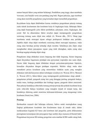 namun banyak faktor yang melatar belakangi. Pendidikan yang tinggi, akan membuka
wawasan, cara berpikir serta cara pandang yang baik. Ragam pekerjaa, juga membuat
orang akan memiliki pengalaman yang kemudian dapat menambah pengetahuan.
Kecelakaan kerja dapat diakibatkan karena rendahnya pengetahuan pekerja tentang
suatu teknik keselamatan dan kesehatan kerja di lingkungan kerja. Beberapa faktor
yang dapat berpengaruh yaitu faktor pendidikan, pekerjaan, umur, lingkungan, dan
sosial. Hal itu dikarenakan faktor tersebut dapat mempengaruhi pengetahuan
seseorang tentang suatu objek atau subjek (A. Wawan dkk., 2011). Sikap juga
membantu untuk mencapai tujuan sebagai predisposisi tindakan atau perilaku.
Apabila objek sikap dapat membantu seseorang dalam mencapai tujuannya, maka
orang akan bersikap positip terhadap objek tersebut. Sebaliknya jika objek sikap
menghambat dalam pencapaian tujuan yang telah ditetapkan, maka orang akan
bersikap negatip terhadap objek sikap.
Pengukuran sikap dilakukan secara langsung dan tidak langsung. Secara langsung
dapat dinyatakan bagaimana pendapat atau pernyataan responden atas suatu objek.
Secara tidak langsung dapat dilakukan dengan pernyataan-pernyataan hipotesis,
kemudian dinyatakan dengan pendapat responden. Melalui sikap, maka akan
memahami proses kesadaran yang menentukan tindakan nyata yang mungkin
dilakukan individu/karyawan dalam kehidupan sosialnya (A. Wawan 2011). Menurut
A. Wawan (2011), faktor-faktor yang mempengaruhi pembentukan sikap adalah :
pengalaman pribadi, pengaruh orang lain yang dianggap penting, pengaruh budaya,
media masa, lembaga pendidikan dan lembaga agama, pengaruh faktor emosional.
Para pekerja hendaknya diberitahu tentang prinsip-prinsip dan praktek kesehatan kerja
serta sifat-sifat bahaya kesehatan yang mungkin terjadi di tempat kerja, dan
hendaknya didorong untuk menerima kebisaaan-kebisaaan yang mengurangi risiko
kesehatan (Suma’mur, 2006).
Penutup
Berdasarkan research dari beberapa referensi, bahwa untuk meningkatkan ruang
lingkup pelaksanaan kesehatan dan keselamatan kerja di rumah sakit, dalam
melaksanakan kegiatan K3 harus ada komitmen dari pengelola, perlu dilaksanakan
peningkatan kemampuan dan penyegaran bagi sumber daya manusia di Rumah Sakit.
Pengetahuan karyawan RS tentang pengertian serta manfaat K3RS sudah cukup baik,
 