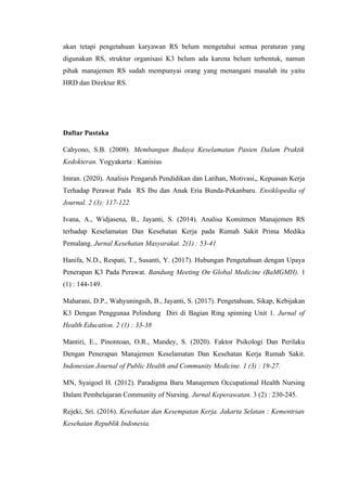 akan tetapi pengetahuan karyawan RS belum mengetahui semua peraturan yang
digunakan RS, struktur organisasi K3 belum ada karena belum terbentuk, namun
pihak manajemen RS sudah mempunyai orang yang menangani masalah itu yaitu
HRD dan Direktur RS.
Daftar Pustaka
Cahyono, S.B. (2008). Membangun Budaya Keselamatan Pasien Dalam Praktik
Kedokteran. Yogyakarta : Kanisius
Imran. (2020). Analisis Pengaruh Pendidikan dan Latihan, Motivasi,, Kepuasan Kerja
Terhadap Perawat Pada RS Ibu dan Anak Eria Bunda-Pekanbaru. Ensiklopedia of
Journal. 2 (3): 117-122.
Ivana, A., Widjasena, B., Jayanti, S. (2014). Analisa Komitmen Manajemen RS
terhadap Keselamatan Dan Kesehatan Kerja pada Rumah Sakit Prima Medika
Pemalang. Jurnal Kesehatan Masyarakat. 2(1) : 53-41
Hanifa, N.D., Respati, T., Susanti, Y. (2017). Hubungan Pengetahuan dengan Upaya
Penerapan K3 Pada Perawat. Bandung Meeting On Global Medicine (BaMGMH). 1
(1) : 144-149.
Maharani, D.P., Wahyuningsih, B., Jayanti, S. (2017). Pengetahuan, Sikap, Kebijakan
K3 Dengan Penggunaa Pelindung Diri di Bagian Ring spinning Unit 1. Jurnal of
Health Education. 2 (1) : 33-38
Mantiri, E., Pinontoan, O.R., Mandey, S. (2020). Faktor Psikologi Dan Perilaku
Dengan Penerapan Manajemen Keselamatan Dan Kesehatan Kerja Rumah Sakit.
Indonesian Journal of Public Health and Community Medicine. 1 (3) : 19-27.
MN, Syaigoel H. (2012). Paradigma Baru Manajemen Occupational Health Nursing
Dalam Pembelajaran Community of Nursing. Jurnal Keperawatan. 3 (2) : 230-245.
Rejeki, Sri. (2016). Kesehatan dan Kesempatan Kerja. Jakarta Selatan : Kementrian
Kesehatan Republik Indonesia.
 