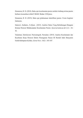 Simamora, R. H. (2018). Buku ajar keselamatan pasien melalui timbang terima pasien
berbasis komunikasi efektif: SBAR. Medan: USUpress.
Simamora, R. H. (2019). Buku ajar pelaksanaan identifikasi pasien. Uwais Inspirasi
Indonesia.
Sukesi,I., Soeharto., S.Ahsan . (2015). Analisis Faktor Yang Berhubungan Dengann
Kinerja Perawat Melaksanakan Keselamatan Pasien. Ejournal.umm.ac.id 6 (1) : 34-
42.
Tukatman, Sulistiawati, Purwaningsih, Nursalam. (2015). Analisis Keselamatan dan
Kesehatan Kerja Perawat Dalam Penanganan Pasien Di Rumah Sakit Benyamin
Guluh Kabupaten Kolaka. Jurnal Ners. 10(2) : 343-347
 