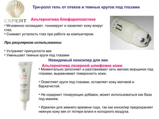 Три-ролл гель от отеков и темных кругов под глазами Мгновенно охлаждает, тонизирует и оживляет кожу вокруг глаз.  Снимает усталость глаз при работе за компьютером .   При регулярном использовании Устраняет припухлости век Уменьшает темные круги под глазами Альтернатива блефаропластике Невидимый консилер для век Моментально заполняет и разглаживает сеть мелких морщинок под глазами, выравнивает поверхность кожи. Осветляет круги под глазами, оставляет кожу матовой и бархатистой. Не содержит тонирующих добавок, может использоваться как база под макияж. Идеален для зимнего времени года, так как консилер предохраняет нежную кожу век от потери влаги и холодного воздуха. Альтернатива лазерной шлифовке кожи 