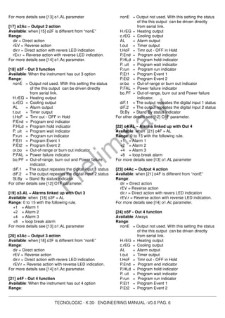 TECNOLOGIC - K 30- ENGINEERING MANUAL -V0.0 PAG. 6
Prelim
inary
For more details see [13] o1.AL parameter
[17] o2Ac – Output 2 action
Available: when [15] o2F is different from “nonE”
Range:
dir = Direct action
rEV = Reverse action
dir.r = Direct action with revers LED indication
rEv.r = Reverse action with reverse LED indication.
For more details see [14] o1.Ac parameter.
[18] o3F - Out 3 function
Available: When the instrument has out 3 option
Range:
nonE = Output not used. With this setting the status
of the this output can be driven directly
from serial link.
H.rEG = Heating output
c.rEG = Cooling output
AL = Alarm output
t.out = Timer output
t.HoF = Timr out - OFF in Hold
P.End = Program end indicator
P.HLd = Program hold indicator
P. uit = Program wait indicator
P.run = Program run indicator
P.Et1 = Program Event 1
P.Et2 = Program Event 2
or.bo = Out-of-range or burn out indicator
P.FAL = Power failure indicator
bo.PF = Out-of-range, burn out and Power failure
indicator.
diF.1 = The output repeates the digital input 1 status
diF.2 = The output repeates the digital input 2 status
St.By = Stand By status indicator
For other details see [12] O1F parameter.
[19] o3.AL – Alarms linked up with Out 3
Available: when [18] o3F = AL
Range: 0 to 15 with the following rule.
+1 = Alarm 1
+2 = Alarm 2
+4 = Alarm 3
+8 = loop break alarm
For more details see [13] o1.AL parameter
[20] o3Ac – Output 3 action
Available: when [18] o3F is different from “nonE”
Range:
dir = Direct action
rEV = Reverse action
dir.r = Direct action with revers LED indication
rEV.r = Reverse action with reverse LED indication.
For more details see [14] o1.Ac parameter.
[21] o4F - Out 4 function
Available: When the instrument has out 4 option
Range:
nonE = Output not used. With this setting the status
of the this output can be driven directly
from serial link.
H.rEG = Heating output
c.rEG = Cooling output
AL = Alarm output
t.out = Timer output
t.HoF = Timr out - OFF in Hold
P.End = Program end indicator
P.HLd = Program hold indicator
P. uit = Program wait indicator
P.run = Program run indicator
P.Et1 = Program Event 1
P.Et2 = Program Event 2
or.bo = Out-of-range or burn out indicator
P.FAL = Power failure indicator
bo.PF = Out-of-range, burn out and Power failure
indicator.
diF.1 = The output repeates the digital input 1 status
diF.2 = The output repeates the digital input 2 status
St.By = Stand By status indicator
For other details see [12] O1F parameter.
[22] o4.AL – Alarms linked up with Out 4
Available: when [21] o4F = AL
Range: 0 to 15 with the following rule.
+1 = Alarm 1
+2 = Alarm 2
+4 = Alarm 3
+8 = loop break alarm
For more details see [13] o1.AL parameter
[23] o4Ac – Output 4 action
Available: when [21] o4F is different from “nonE”
Range:
dir = Direct action
rEV = Reverse action
dir.r = Direct action with revers LED indication
rEV.r = Reverse action with reverse LED indication.
For more details see [14] o1.Ac parameter.
[24] o5F - Out 4 function
Available: Always
Range:
nonE = Output not used. With this setting the status
of the this output can be driven directly
from serial link.
H.rEG = Heating output
c.rEG = Cooling output
AL = Alarm output
t.out = Timer output
t.HoF = Timr out - OFF in Hold
P.End = Program end indicator
P.HLd = Program hold indicator
P. uit = Program wait indicator
P.run = Program run indicator
P.Et1 = Program Event 1
P.Et2 = Program Event 2
 