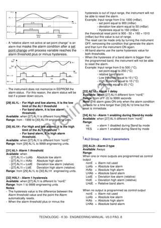 TECNOLOGIC - K 30- ENGINEERING MANUAL -V0.0 PAG. 8
Prelim
inary
- A “relative alarm not active at set point change” is an
alarm that masks the alarm condition after a set
point change until process variable reaches the
alarm threshold plus or minus hysteresis.
- The instrument does not memorize in EEPROM the
alarm status. For this reason, the alarm status will be
lost if a power down occurs.
[29] AL1L - For High and low alarms, it is the low
limit of the AL1 threshold
- For band alarm, it is low alarm
threshold.
Available: when [27] AL1t is different from “nonE”
Range: from - 1999 to [30] AL1H engineering units.
[30] AL1H - For High and low alarms, it is the high
limit of the AL1 threshold
- For band alarm, it is high alarm
threshold.
Available: when [27] AL1t is different from “nonE”
Range: from [29] AL1L to 9999 engineering units.
[31] AL1- Alarm 1 threshold
Available: when
- [27] AL1t = LoAb Absolute low alarm
- [27] AL1t = HiAb Absolute high alarm
- [27] AL1t = LodE Deviation low alarm (relative)
- [27] AL1t = LidE Deviation high alarm (relative)
Range: from [29] AL1L to [30] AL1H engineering units.
[32] HAL1 - Alarm 1 hysteresis
Available: when [27] AL1t is different to “nonE”
Range: from 1 to 9999 engineering units
Notes:
- The hysteresis value is the difference between the
Alarm threshold value and the point the Alarm
automatically resets.
- When the alarm threshold plus or minus the
hysteresis is out of input range, the instrument will not
be able to reset the alarm.
Example: Input range from 0 to 1000 (mBar).
- set point equal to 900 (mBar)
- deviation low alarm equal to 50 (mBar)
- Hysteresis equal to 160 (mBar)
the theoretical reset point is 900 - 50 + 160 = 1010
(mBar) but this value is out of range.
The reset can be made only by turning the instrument
OFF, removeing the condition that generate the alarm
and than turn the instrument ON again.
- All band alarms use the same hysteresis value for
both thresholds.
- When the hysteresis of a band alarm is bigger than
the programmed band, the instrument will not be able
to reset the alarm.
Example: Input range from 0 to 500 (°C).
- set point equal to 250 (°C)
- relative band alarm
- Low threshold equal to 10 (°C)
- High threshold equal to 10 (°C)
- Hysteresis equal to 25 (°C)
[33] AL1d – Alarm 1 delay
Available: when [27] AL1t different form “nonE”
Range: from oFF (0) to 9999 seconds
Note: The alarm goes ON only when the alarm condition
persists for a time longer than [33] AL1d time but the
reset is immediate.
[34] AL1o - Alarm 1 enabling during Stand-by mode
Available: when [27] AL1t different from “nonE”
Range:
no = alarm 1 disabled during Stand by mode
YES = alarm 1 enabled during Stand by mode
] AL2 Group - Alarm 2 parameters
[35] AL2t - Alarm 2 type
Available: Aways
Range:
When one or more outputs are programmed as control
output
nonE = Alarm not used
LoAb = Absolute low alarm
HiAb = Absolute high alarm
LHAb = Absolute band alarm
LodE = Deviation low alarm (relative)
HidE = Deviation high alarm (relative)
LHdE = Relative band alarm.
When no output is programmed as control output
nonE = Alarm not used
LoAb = Absolute low alarm
HiAb = Absolute high alarm
LHAb = Absolute band alarm
A L 1
P V
t im e
O N
o f fA b 1 = + 4
O N
o f f o f fA b 1 = + 0
Alarm
ACK
Alarm
ACK
o f f
PV
Time
AL1
ON
Ab1 = +8
Ab1 = +0
Sp1
Sp2
AL1
ON
Off
ON ON
Off Off
ON
Off
ON
Off Off
 