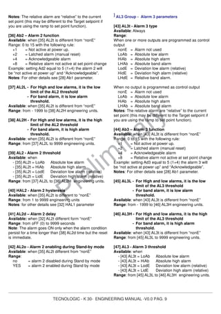 TECNOLOGIC - K 30- ENGINEERING MANUAL -V0.0 PAG. 9
Prelim
inary
Notes: The relative alarm are “relative” to the current
set point (this may be different to the Target setpoint if
you are using the ramp to set point function).
[36] Ab2 – Alarm 2 function
Available: when [35] AL2t is different from “nonE”
Range: 0 to 15 with the following rule:
+1 = Not active at power up.
+2 = Latched alarm (manual reset)
+4 = Acknowledgeable alarm
+8 = Relative alarm not active at set point change
Example: setting Ad2 equal to 5 (1+4) the alarm 2 will
be “not active at power up” and “Acknowledgeable”.
Notes: For other details see [28] Ab1 parameter.
[37] AL2L - For High and low alarms, it is the low
limit of the AL2 threshold
- For band alarm, it is low alarm
threshold.
Available: when [35] AL2t is different from “nonE”
Range: from - 1999 to [38] AL2H engineering units.
[38] AL2H - For High and low alarms, it is the high
limit of the AL2 threshold
- For band alarm, it is high alarm
threshold.
Available: when [35] AL2t is different from “nonE”
Range: from [37] AL2L to 9999 engineering units.
[39] AL2 - Alarm 2 threshold
Available: when
- [35] AL2t = LoAb Absolute low alarm
- [35] AL2t = HiAb Absolute high alarm
- [35] AL2t = LodE Deviation low alarm (relative)
- [35] AL2t = LidE Deviation high alarm (relative)
Range: from [37] AL2L to [38] AL2H engineering units.
[40] HAL2 - Alarm 2 hysteresis
Available: when [35] AL2t is different to “nonE”
Range: from 1 to 9999 engineering units
Notes: for other details see [32] HAL1 parameter
[41] AL2d – Alarm 2 delay
Available: when [32] AL2t different form “nonE”
Range: from oFF (0) to 9999 seconds
Note: The alarm goes ON only when the alarm condition
persist for a time longer than [38] AL2d time but the reset
is immediate.
[42] AL2o - Alarm 2 enabling during Stand-by mode
Available: when [35] AL2t different from “nonE”
Range:
no = alarm 2 disabled during Stand by mode
YES = alarm 2 enabled during Stand by mode
] AL3 Group - Alarm 3 parameters
[43] AL3t - Alarm 3 type
Available: Always
Range:
When one or more outputs are programmed as control
output
nonE = Alarm not used
LoAb = Absolute low alarm
HiAb = Absolute high alarm
LHAb = Absolute band alarm
LodE = Deviation low alarm (relative)
HidE = Deviation high alarm (relative)
LHdE = Relative band alarm.
When no output is programmed as control output
nonE = Alarm not used
LoAb = Absolute low alarm
HiAb = Absolute high alarm
LHAb = Absolute band alarm
Notes: The relative alarm are “relative” to the current
set point (this may be different to the Target setpoint if
you are using the ramp to set point function).
[44] Ab3 – Alarm 3 function
Available: when [43] AL3t is different from “nonE”
Range: 0 to 15 with the following rule:
+1 = Not active at power up.
+2 = Latched alarm (manual reset)
+4 = Acknowledgeable alarm
+8 = Relative alarm not active at set point change
Example: setting Ad3 equal to 5 (1+4) the alarm 3 will
be “not active at power up” and “Acknowledgeable”.
Notes: For other details see [28] Ab1 parameter.
[45] AL3L - For High and low alarms, it is the low
limit of the AL3 threshold
- For band alarm, it is low alarm
threshold.
Available: when [43] AL3t is different from “nonE”
Range: from - 1999 to [46] AL3H engineering units.
[46] AL3H - For High and low alarms, it is the high
limit of the AL3 threshold
- For band alarm, it is high alarm
threshold.
Available: when [43] AL3t is different from “nonE”
Range: from [45] AL3L to 9999 engineering units.
[47] AL3 - Alarm 3 threshold
Available: when
- [43] AL3t = LoAb Absolute low alarm
- [43] AL3t = HiAb Absolute high alarm
- [43] AL3t = LodE Deviation low alarm (relative)
- [43] AL3t = LidE Deviation high alarm (relative)
Range: from [45] AL3L to [46] AL3H engineering units.
 
