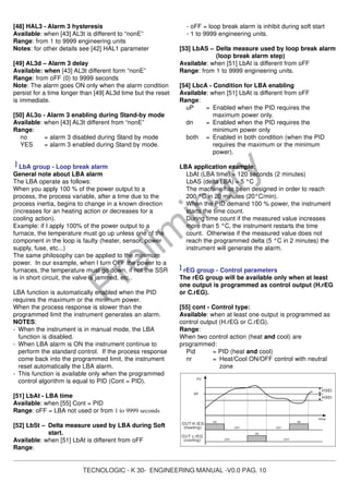 TECNOLOGIC - K 30- ENGINEERING MANUAL -V0.0 PAG. 10
Prelim
inary
[48] HAL3 - Alarm 3 hysteresis
Available: when [43] AL3t is different to “nonE”
Range: from 1 to 9999 engineering units
Notes: for other details see [42] HAL1 parameter
[49] AL3d – Alarm 3 delay
Available: when [43] AL3t different form “nonE”
Range: from oFF (0) to 9999 seconds
Note: The alarm goes ON only when the alarm condition
persist for a time longer than [49] AL3d time but the reset
is immediate.
[50] AL3o - Alarm 3 enabling during Stand-by mode
Available: when [43] AL3t different from “nonE”
Range:
no = alarm 3 disabled during Stand by mode
YES = alarm 3 enabled during Stand by mode.
] LbA group - Loop break alarm
General note about LBA alarm
The LBA operate as follows:
When you apply 100 % of the power output to a
process, the process variable, after a time due to the
process inertia, begins to change in a known direction
(increases for an heating action or decreases for a
cooling action).
Example: if I apply 100% of the power output to a
furnace, the temperature must go up unless one of the
component in the loop is faulty (heater, sensor, power
supply, fuse, etc...)
The same philosophy can be applied to the minimum
power. In our example, when I turn OFF the power to a
furnaces, the temperature must go down, if not the SSR
is in short circuit, the valve is jammed, etc..
LBA function is automatically enabled when the PID
requires the maximum or the minimum power.
When the process response is slower than the
programmed limit the instrument generates an alarm.
NOTES:
- When the instrument is in manual mode, the LBA
function is disabled.
- When LBA alarm is ON the instrument continue to
perform the standard control. If the process response
come back into the programmed limit, the instrument
reset automatically the LBA alarm.
- This function is available only when the programmed
control algorithm is equal to PID (Cont = PID).
[51] LbAt - LBA time
Available: when [55] Cont = PID
Range: oFF = LBA not used or from 1 to 9999 seconds
[52] LbSt – Delta measure used by LBA during Soft
start.
Available: when [51] LbAt is different from oFF
Range:
- oFF = loop break alarm is inhibit during soft start
- 1 to 9999 engineering units.
[53] LbAS – Delta measure used by loop break alarm
(loop break alarm step)
Available: when [51] LbAt is different from oFF
Range: from 1 to 9999 engineering units.
[54] LbcA - Condition for LBA enabling
Available: when [51] LbAt is different from oFF
Range:
uP = Enabled when the PID requires the
maximum power only.
dn = Enabled when the PID requires the
minimum power only
both = Enabled in both condition (when the PID
requires the maximum or the minimum
power).
LBA application example:
LbAt (LBA time) = 120 seconds (2 minutes)
LbAS (delta LBA) = 5 °C
The machine has been designed in order to reach
200 °C in 20 minutes (20°C/min).
When the PID demand 100 % power, the instrument
starts the time count.
During time count if the measured value increases
more than 5 °C, the instrument restarts the time
count. Otherwise if the measured value does not
reach the programmed delta (5 °C in 2 minutes) the
instrument will generate the alarm.
] rEG group - Control parameters
The rEG group will be available only when at least
one output is programmed as control output (H.rEG
or C.rEG).
[55] cont - Control type:
Available: when at least one output is programmed as
control output (H.rEG or C.rEG).
Range:
When two control action (heat and cool) are
programmed:
Pid = PID (heat and cool)
nr = Heat/Cool ON/OFF control with neutral
zone
0N
OUT c.rEG
(cooling)
OUT H.rEG
(heating)
SP
PV
OFF
0N
OFF
OFF
OFF
0N
time
HSEt
HSEt
 