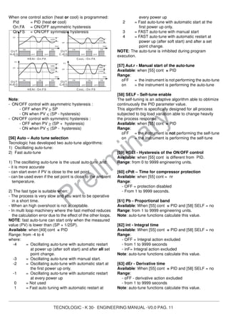 TECNOLOGIC - K 30- ENGINEERING MANUAL -V0.0 PAG. 11
Prelim
inary
When one control action (heat or cool) is programmed:
Pid = PID (heat or cool)
On.FA = ON/OFF asymmetric hysteresis
On.FS = ON/OFF symmetric hysteresis
Note:
- ON/OFF control with asymmetric hysteresis :
- OFF when PV > SP
- ON when PV < (SP - hysteresis)
- ON/OFF control with symmetric hysteresis :
- OFF when PV > (SP + hysteresis)
- ON when PV < (SP - hysteresis)
[56] Auto – Auto tune selection
Tecnologic has developed two auto-tune algorithms:
1) Oscillating auto-tune:
2) Fast auto-tune
1) The oscillating auto-tune is the usual auto-tune and:
- it is more accurate
- can start even if PV is close to the set point.
- can be used even if the set point is close to the ambient
temperature.
2) The fast type is suitable when:
- The process is very slow and you want to be operative
in a short time.
- When an high overshoot is not acceptable.
- In multi loop machinery where the fast method reduces
the calculation error due to the effect of the other loops.
NOTE: fast auto-tune can start only when the measured
value (PV) is lower than (SP + 1/2SP).
Available: when [49] cont = PID
Range: from -4 to 4
where:
-4 = Oscillating auto-tune with automatic restart
at power up (after soft start) and after all set
point change.
-3 = Oscillating auto-tune with manual start.
-2 = Oscillating auto-tune with automatic start at
the first power up only.
-1 = Oscillating auto-tune with automatic restart
at every power up
0 = Not used
1 = Fast auto tuning with automatic restart at
every power up
2 = Fast auto-tune with automatic start at the
first power up only.
3 = FAST auto-tune with manual start
4 = FAST auto-tune with automatic restart at
power up (after soft start) and after a set
point change.
NOTE: The auto-tune is inhibited during program
execution.
[57] Aut.r - Manual start of the auto-tune
Available: when [55] cont = PID
Range:
oFF = the instrument is not performing the auto-tune
on = the instrument is performing the auto-tune
[58] SELF - Self-tune enable
The self-tuning is an adaptive algorithm able to obtimize
continuously the PID parameter value.
This algorithm is specifically designed for all process
subjected to big load variation able to change heavily
the process response.
Available: when [55] cont = PID
Range:
oFF = the instrument is not performing the self-tune
on = the instrument is performing the self-tune
[59] HSEt - Hysteresis of the ON/OFF control
Available: when [55] cont is different from PID.
Range: from 0 to 9999 engineering units.
[60] cPdt – Time for compressor protection
Available: when [55] cont = nr
Range:
- OFF = protection disabled
- From 1 to 9999 seconds.
[61] Pb - Proportional band
Available: When [55] cont = PID and [58] SELF = no
Range: from 1 to 9999 engineering units.
Note: auto-tune functions calculate this value.
[62] int - Integral time
Available: When [55] cont = PID and [58] SELF = no
Range:
- OFF = Integral action excluded
- from 1 to 9999 seconds
- inF= Integral action excluded
Note: auto-tune functions calculate this value.
[63] dEr - Derivative time
Available: When [55] cont = PID and [58] SELF = no
Range:
- oFF - derivative action excluded
- from 1 to 9999 seconds
Note: auto-tune functions calculate this value.
OUT
SP
PV
OFF
ON
HEAt - On.FA
OUT
time
HSEt
SP
PV
HSEt
time
CooL - On.FA
ON ON ON ON ON
CooL - On.FSHEAt - On.FS
ONON
OUT
SP
OFF
PV
OFF
ON
HSEt
time
OUT
ON
SP
PV
ON
OFF OFF
ON
time
HSEt
HSEt
HSEt
H.rEG C.rEG
C.rEGH.rEG
OFF OFF OFF
 