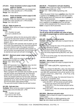 TECNOLOGIC - K 30- ENGINEERING MANUAL -V0.0 PAG. 14
Prelim
inary
[77] thrh - Power threshold at which output H.rEG
begins to operate.
Available: When two control action are programmed
(H.rEG and c.rEG) and [55] cont = PID and [58].
Range: from -50 to 50 %
[78] thrc - Power threshold at which output C.rEG
begins to operate.
Available: When two control action are programmed
(H.rEG and c.rEG) and [55] cont = PID and [58].
Range: from -50 to 50 %
[79] od – Delay at power up
Available: When at list one output is programmed as
control output.
Range:
- oFF : Function not used
- from 0,01 to 99.59 hh.mm
Notes:
- This parameter defines the time during which (after a
power up) the instrument remains in stand by mode
before to start all other function (control, alarms,
program, etc.)
- When a program with automatic start at power up and
od function are programmed, the instrument performs
od function before to start the program execution.
- When an auto-tune with automatic start at power up
and od function are programmed, the od function will
be aborted and auto-tune will start immediately.
[80] St.P - Maximum power output used during soft
start
Available: When at list one output is programmed as
control output and [55] cont = PID
Range: from -100 to 100 %
Notes:
- When St.P parameter have a positive value, the limit
will be applied to the heating output(s) only.
- When St.P parameter have a negative value, the limit
will be applied to the cooling output(s) only.
- When a program with automatic start at power up and
soft start function are programmed, the instrument
performs both functions at the same time. In other
words, the program performs the first ramp, while the
requested power is lower than the limit the instrument
operates as usual, when the PID requires more then
the limit the power output will be limited.
- The auto-tune function inhibits the soft start function
[81] SSt - Soft start time
Available: When at list one output is programmed as
control output and annd [55] cont = PID
Range:
- oFF : Function not used
- from 0.01 to 7.59 hh.mm
- inF : soft start always active
[82] SS.tH – Threshold for soft start disabling
Available: When at list one output is programmed as
control output and [55] cont = PID
Range: from -1999 to 9999 engineering units
Note:
- When the power limiter have a positive value (the limit
is applied to the heating action) the soft start function
will be aborted when the measured value is greater or
equal to SS.tH parameter.
- When the power limiter have a negative value (the
limit is applied to the cooling action) the soft start
function will be aborted when the measured value is
lower or equal to SS.tH parameter.
] SP Group - Set point parameters
The SP group will be available only when at least
one output is programmed as control output (H.rEG
or C.rEG).
[83] nSP – Number of used set points
Available: When at least one output is programmed as
control output.
Range: from 1 to 4
Note: When you change the value of this parameter, the
instrument operates as follows:
- [90] SPAt parameter will be forced to SP1.
- The instrument verifies that all used set point are
within the limits programmed by [84] SPLL end [85]
SPHL.
If an SP is out of this range, the instrument forces it to
the limit more closed to it.
[84] SPLL - Minimum set point value
Available: When at least one output is programmed as
control output.
Range: from -1999 to [85] SPHL engineering units
Notes:
- When you change the [83] SPLL value, the instrument
checks all local set points ([86] SP1, [87] SP2, [88] SP3
and [89] SP4 parameters) and all set points of the
program ([104] Pr.S1, [109] Pr.S2, [114] Pr.S3, [119]
Pr.S4 parameters).
If an SP is out of this range, the instrument forces it to
the maximum acceptable value
- A [84] SPLL change produces the following actions
- when [91] SP.rt = SP the remote set point will be
forced to be equal to the active set point
- When [91] SP.rt = trim the remote set point will be
forced to zero
- When [91] SP.rt = PErc the remote set point will be
forced to zero
[85] SPHL - Maximum set point value
Available: When at least one output is programmed as
control output.
Range: from [84] SPLL to 9999 engineering units
Note: for other details see [84] SPLL parameter.
 