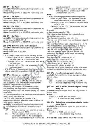 TECNOLOGIC - K 30- ENGINEERING MANUAL -V0.0 PAG. 15
Prelim
inary
[86] SP 1 - Set Point 1
Available: When at least one output is programmed as
control output.
Range: from [84] SPLL to [85] SPHL engineering units
[87] SP 2 - Set Point 2
Available: When at least one output is programmed as
control output and [83] nSP > 1.
Range: from [84] SPLL to [85] SPHL engineering units
[88] SP 3 - Set Point 3
Available: When at least one output is programmed as
control output and [83] nSP > 2.
Range: from [84] SPLL to [85] SPHL engineering units
[89] SP 4 - Set Point 4
Available: When at least one output is programmed as
control output and [83] nSP =4.
Range: from [84] SPLL to [85] SPHL engineering units
[90] SPAt - Selection of the active Set point
Available: When at least one output is programmed as
control output.
Range: from “SP1” to [83] nSP.
Notes:
- A [90] SPAt change produces the following actions
- when [91] SP.rt = SP - the remote set point will be
forced to be equal to the active set point
- When [91] SP.rt = trin - the remote set point will be
forced to zero
- When [91] SP.rt = PErc - the remote set point will
be forced to zero
- SP2, SP3 and SP4 selection will be shown only the
relative set point is enabled (see [83] nSP parameter).
[91] SP.rt – Remote set point type
These instrument will communicate with each other,
using RS 485 serial interface without a PC. An
instrument can be set as a Master while the other are
(as usual) Slave units. The Master unit can send his
operative set point to the slave units.
In this way, for example, it is possible to change
simultaneously the set point of 20 instruments by
changing the set point of the master unit (e.g. hot runner
application).
SP.rt parameter defines how the slaves units will use the
value coming from serial link.
The [136] tr.SP (Selection of the value to be
retransmitted (Master)) parameter allows to define the
value sent by master unit.
Available: When at least one output is e programmed
as control output and the serial interface is present.
Range:
rSP = The value coming from serial link is used as
remote set point (RSP).
trin = The value coming from serial link will be
algebraically added to the local set point
selected by SPAt and the sum becomes the
operative set point
PErc = The value coming from serial will be scaled
on the input range and this value will be
used as remote set point.
Note:
- A [80] SPrt change produces the following actions
- when [91] SP.rt = rSP - the remote set point will
be forced to be equal to the active set point
- When [91] SP.rt = trin - the remote set point will be
forced to zero
- When [91] SP.rt = PErc - the remote set point will
be forced to zero
Example:
A 6 zone reflow-oven for PCB .
The master unit sends its set point value to 5 other
zones (slave controllers).
The Slave zones use it as a set point trim.
The first zone is the master zone and it uses a set point
equal to 210 °C.
The second zone has a local set point equal to - 45 °C
The third zone has a local set point equal to -45 (°C)
The fourth zone has a local set point equal to -30
The fifth zone has a local set point equal to +40
The sixth zone has a local set point equal to +50
In this way, the thermal profile will be the following:
- master SP = 210 °C
- second zone SP = 210 -45 = 165 °C
- third zone SP = 210 -45 = 165 °C
- fourth zone SP = 210 - 30 = 180 °C
- fifth zone SP = 210 + 40 = 250 °C
- sixth zone SP = 210 + 50 = 260 °C
Changing the SP of the master unit, all the other slave
units will immediately change their operative set point.
[92] SPLr – Local/remote set point selection
Available: When at list one output is programmed as
control output.
Range:
Loc = local set point selected by [90] SPAt
rEn = Remote set point (coming from serial link)
[93] SP.u - Rate of rise for positive set point change
(ramp up)
Available: When at list one output is e programmed as
control output.
Range:
from 0.01 to 99.99 units per minute
inF = ramp disabled (step transfer)
[94] SP.d - Rate of rise for negative set point change
(ramp down)
Available: When at list one output is e programmed as
control output.
Range:
from 0.01 to 99.99 units per minute
inF = ramp disabled (step transfer)
General note about remote set point: when the
 