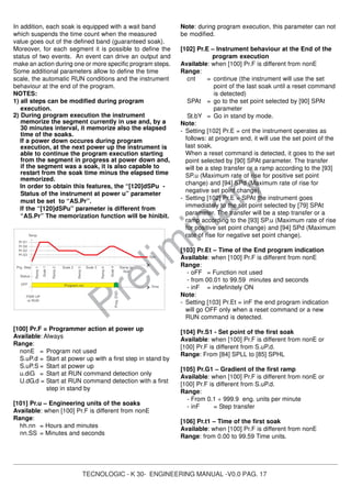 TECNOLOGIC - K 30- ENGINEERING MANUAL -V0.0 PAG. 17
Prelim
inary
In addition, each soak is equipped with a wait band
which suspends the time count when the measured
value goes out of the defined band (guaranteed soak).
Moreover, for each segment it is possible to define the
status of two events. An event can drive an output and
make an action during one or more specific program steps.
Some additional parameters allow to define the time
scale, the automatic RUN conditions and the instrument
behaviour at the end of the program.
NOTES:
1) all steps can be modified during program
execution.
2) During program execution the instrument
memorize the segment currently in use and, by a
30 minutes interval, it memorize also the elapsed
time of the soaks.
If a power down occures during program
execution, at the next power up the instrument is
able to continue the program execution starting
from the segment in progress at power down and,
if the segment was a soak, it is also capable to
restart from the soak time minus the elapsed time
memorized.
In order to obtain this features, the “[120]dSPu -
Status of the instrument at power u” parameter
must be set to “AS.Pr”.
If the “[120]dSPu” parameter is different from
“AS.Pr” The memorization function will be hinibit.
PWR UP
or RUN
Time
Spx
Status
Temp.
OFF
Ramp2
Soak 2
Ramp3
Soak 3
Soak4
Ramp4
Ramp to
Spx
Prog.END
Prg. Step
Pr.S1
Ramp1
Soak1
Program run
Pr.S4
Pr.S2
Pr.S3
[100] Pr.F = Programmer action at power up
Available: Always
Range:
nonE = Program not used
S.uP.d = Start at power up with a first step in stand by
S.uP.S = Start at power up
u.diG = Start at RUN command detection only
U.dG.d = Start at RUN command detection with a first
step in stand by
[101] Pr.u – Engineering units of the soaks
Available: when [100] Pr.F is different from nonE
Range:
hh.nn = Hours and minutes
nn.SS = Minutes and seconds
Note: during program execution, this parameter can not
be modified.
[102] Pr.E – Instrument behaviour at the End of the
program execution
Available: when [100] Pr.F is different from nonE
Range:
cnt = continue (the instrument will use the set
point of the last soak until a reset command
is detected)
SPAt = go to the set point selected by [90] SPAt
parameter
St.bY = Go in stand by mode.
Note:
- Setting [102] Pr.E = cnt the instrument operates as
follows: at program end, it will use the set point of the
last soak.
When a reset command is detected, it goes to the set
point selected by [90] SPAt parameter. The transfer
will be a step transfer or a ramp according to the [93]
SP.u (Maximum rate of rise for positive set point
change) and [94] SPd (Maximum rate of rise for
negative set point change).
- Setting [102] Pr.E = SPAt the instrument goes
immediately to the set point selected by [79] SPAt
parameter. The transfer will be a step transfer or a
ramp according to the [93] SP.u (Maximum rate of rise
for positive set point change) and [94] SPd (Maximum
rate of rise for negative set point change).
[103] Pr.Et – Time of the End program indication
Available: when [100] Pr.F is different from nonE
Range:
- oFF = Function not used
- from 00.01 to 99.59 minutes and seconds
- inF = indefinitely ON
Note:
- Setting [103] Pr.Et = inF the end program indication
will go OFF only when a reset command or a new
RUN command is detected.
[104] Pr.S1 - Set point of the first soak
Available: when [100] Pr.F is different from nonE or
[100] Pr.F is different from S.uP.d.
Range: From [84] SPLL to [85] SPHL
[105] Pr.G1 – Gradient of the first ramp
Available: when [100] Pr.F is different from nonE or
[100] Pr.F is different from S.uP.d.
Range:
- From 0.1 ÷ 999.9 eng. units per minute
- inF = Step transfer
[106] Pr.t1 – Time of the first soak
Available: when [100] Pr.F is different from nonE
Range: from 0.00 to 99.59 Time units.
 