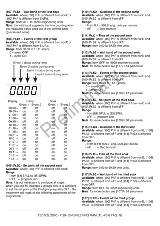 TECNOLOGIC - K 30- ENGINEERING MANUAL -V0.0 PAG. 18
Prelim
inary
[107] Pr.b1 – Wait band of the first soak
Available: when [100] Pr.F is different from nonE or
[100] Pr.F is different from S.uP.d.
Range: from OFF to 9999 engineering units
Note: the wait band suspends the time counting when
the measured value goes out of the defined band
(guaranteed soak).
[108] Pr.E1 – Events of the first group
Available: when [100] Pr.F is different from nonE or
[100] Pr.F is different from S.UP.d.
Range: from 00.00 to 11.11 where
0 = event OFF
1 = event ON
Event 1 status during ramp
Event 2 status during ramp
Event 1 status during soak
Event 2 status during soak
Display Ramp Soak
Event 1 Event 2 Event 1 Event 2
00.00 = off off off off
10.00 = on off off off
01.00 = off on off off
11.00 = on on off off
00.10 = off off on off
10.10 = on off on off
01.10 = off on on off
11.10 = on on on off
00.01 = off off off on
10.01 = on off off on
01.01 = off on off on
11.01 = on on off on
00.11 = off off on on
10.11 = on off on on
01.11 = off on on on
11.11 = on on on on
[109] Pr.S2 - Set point of the second soak
Available: when [100] Pr.F is different from nonE
Range:
- from [84] SPLL to [85] SPHL
- oFF = program end
Note: It is not necessary to configure all steps.
When you use for example 2 groups only, it is sufficient
to set the set point of the third group equal to OFF. The
instrument will mask all the following parameters of the
programmer.
[110] Pr.G2 – Gradient of the second ramp
Available: when [100] Pr.F is different from nonE and
[109] Pr.S2 is different from oFF
Range:
- From 0.1 ÷ 999.9 eng. units per minute
- inF = Step transfer
[111] Pr.t2 – Time of the second soak
Available: when [100] Pr.F is different from nonE and
[109] Pr.S2 is different from oFF
Range: from 0.00 to 99.59 time units
[112] Pr.b2 – Wait band of the second soak
Available: when [100] Pr.F is different from nonE and
[109] Pr.S2 is different from oFF
Range: from OFF to 9999 engineering units
Note: for more details see [107]Pr.b1 parameter
[113] Pr.E2 – Events of the second group
Available: when [100] Pr.F is different from nonE and
[109] Pr.S2 is different from oFF
Range: from 00.00 to 11.11 where
0 = event OFF
1 = event ON
Note: for more details see [108]Pr.E1 parameter.
[114] Pr.S3 - Set point of the third soak
Available: when [100] Pr.F is different from nonE and
[109] Pr.S2 is different from oFF
Range:
- from [84] SPLL to [85] SPHL
- oFF = program end
Note: for more details see [109]Pr.S2 parameter.
[115] Pr.G3 – Gradient of the third ramp
Available: when [100] Pr.F is different from nonE, [109]
Pr.S2 is different from oFF and [114] Pr.S3 is different
from OFF.
Range:
- From 0.1 to 999.9 eng. units per minute
- inF = Step transfer
[116] Pr.t3 – Time of the third soak
Available: when [100] Pr.F is different from nonE, [109]
Pr.S2 is different from oFF and [114] Pr.S3 is different
from OFF.
Range: from 0.00 to 99.59 time units.
[117] Pr.b3 – Wait band of the third soak
Available: when [100] Pr.F is different from nonE, [109]
Pr.S2 is different from oFF and [114] Pr.S3 is different
from OFF.
Range: from OFF to 9999 engineering units
Note: for more details see [107]Pr.b1 parameter
[107] Pr.E3 – Events of the third group
Available: when [100] Pr.F is different from nonE, [109]
Pr.S2 is different from oFF and [114] Pr.S3 is different
 