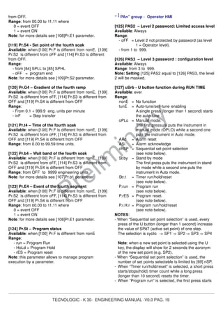TECNOLOGIC - K 30- ENGINEERING MANUAL -V0.0 PAG. 19
Prelim
inary
from OFF.
Range: from 00.00 to 11.11 where
0 = event OFF
1 = event ON
Note: for more details see [108]Pr.E1 parameter.
[119] Pr.S4 - Set point of the fourth soak
Available: when [100] Pr.F is different from nonE, [109]
Pr.S2 is different from oFF and [114] Pr.S3 is different
from OFF.
Range:
- from [84] SPLL to [85] SPHL
- oFF = program end
Note: for more details see [109]Pr.S2 parameter.
[120] Pr.G4 – Gradient of the fourth ramp
Available: when [100] Pr.F is different from nonE, [109]
Pr.S2 is different from oFF, [114] Pr.S3 is different from
OFF and [119] Pr.S4 is different from OFF
Range:
- From 0.1 ÷ 999.9 eng. units per minute
- inF = Step transfer
[121] Pr.t4 – Time of the fourth soak
Available: when [100] Pr.F is different from nonE, [109]
Pr.S2 is different from oFF, [114] Pr.S3 is different from
OFF and [119] Pr.S4 is different from OFF
Range: from 0.00 to 99.59 time units.
[122] Pr.b4 – Wait band of the fourth soak
Available: when [100] Pr.F is different from nonE, [109]
Pr.S2 is different from oFF, [114] Pr.S3 is different from
OFF and [119] Pr.S4 is different from OFF
Range: from OFF to 9999 engineering units
Note: for more details see [107]Pr.b1 parameter
[123] Pr.E4 – Event of the fourth segment
Available: when [100] Pr.F is different from nonE, [109]
Pr.S2 is different from oFF, [114] Pr.S3 is different from
OFF and [119] Pr.S4 is different from OFF
Range: from 00.00 to 11.11 where
0 = event OFF
1 = event ON
Note: for more details see [108]Pr.E1 parameter.
[124] Pr.St – Program status
Available: when [100] Pr.F is different from nonE
Range:
- run = Program Run
- HoLd = Program Hold
- rES = Program reset
Note: this parameter allows to manage program
execution by a parameter.
“ ] PAn” group - Operator HMI
[125] PAS2 – Level 2 password: Limited access level
Available: Always
Range:
- oFF = Level 2 not protected by password (as level
1 = Operator level).
- from 1 to 999.
[126] PAS3 – Level 3 password : configuration level
Available: Always
Range: from 3 to 999.
Note: Setting [125] PAS2 equal to [126] PAS3, the level
2 will be masked.
[127] uSrb - U button function during RUN TIME
Available: ever
Range:
nonE = No function
tunE = Auto-tune/self-tune enabling
A single press (longer than 1 second) starts
the auto-tune .
oPLo = Manual mode.
The first pressure puts the instrument in
manual mode (OPLO) while a second one
puts the instrument in Auto mode.
AAc = Alarm reset
ASi = Alarm acknowledge
chSP = Sequential set point selection
(see note below).
St.by = Stand by mode
The first press puts the instrument in stand
by mode while a second one puts the
instrument in Auto mode.
Str.t = Timer run/hold/reset
(see note below).
P.run = Program run
(see note below).
P.rES = Program reset.
(see note below).
P.r.H.r = Program run/hold/reset
(see note below).
NOTES:
- When “Sequential set point selection” is used, every
press of the U button (longer than 1 second) increase
the value of SPAT (active set point) of one step.
The selection is cyclic -> SP1 -> SP2 -> SP3 -> SP4
Note: when a new set point is selected using the U
key, the display will show for 2 seconds the acronym
of the new set point (e.g. SP2).
- When “Sequential set point selection” is used, the
number of set points selecteble is limited by [69] nSP.
- When “Timer run/hold/reset” is selected, a short press
starts/stops(hold) timer count while a long press
(longer than 10 second) resets the timer.
- When “Program run” is selected, the first press starts
 