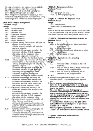 TECNOLOGIC - K 30- ENGINEERING MANUAL -V0.0 PAG. 20
Prelim
inary
the program execution but a second press restarts
the program execution from the beginning.
- When “Program reset” is selected, a short press
allows it to reset the program execution.
- When “Program run/hold/reset” is selected, a short
press starts/stop(Hold) program execution while a long
press (longer than 10 second) resets the program.
[128] diSP – Display management
Available: Always
Range:
nonE = Standard display
Pou = Power output
SPF = Final set point
Spo = Operative set point
AL1 = Alarm 1 threshold
AL2 = Alarm 2 threshold
AL3 = Alarm 3 threshold
Pr.tu = - During a soak, the instrument will show the
elapsed time of the soak
- During a ramp the display will show the
operative set point.
At the end of the program execution, the
instrument will show “P.End” messages
alternately with the measured value.
- When no program is running, the
instrument will show the standard display.
Pr.td = - During a soak, the instrument will show the
remaining time of the soak (count down).
- During a ramp the display will show the
operative set point.
At the end of the program execution, the
instrument will show “P.End” messages
alternately with the measured value.
- When no program is running, the
instrument will show the standard display.
P.t.tu = When the programmer is running, the
display will show the total elapsed time.
At the end of the program execution, the
instrument will show “t.End” messages
alternately with the measured value.
P.t.td = When the programmer is running, the
display will show the total remaining time
(count down).
At the end of the program execution, the
instrument will show “P.End” messages
alternately with the measured value.
ti.uP = When the timer is running, the display will
show the timer counting up.
At the end of the counting, the instrument
will show “t.End” messages alternately with
the measured value.
ti.du = When the timer is running, the display will
show the timer counting down.
At the end of the counting, the instrument
will show “t.End” messages alternately with
the measured value.
[129] AdE - Bar-graph deviation
Available: Always
Range:
- oFF Bar-graph not used
- from 1 to 9999 engineering units.
[130] FiLd - Filter on the displayed value
Available: Always
Range:
- oFF Filter disabled
- from 0.1 to 20.0 engineering units.
Note:
This is a “window filter” related to the set point; it is applied
to the displayed value only and it have no effect on the
other functions of the instrument (control, alarms, etc.).
[131]dSPu - Status of the instrument at power up
Available: Always
Range:
AS.Pr = Starts in the same way it was prior to the
power down.
Auto = Starts in Auto mode
oP.0 = Starts in manual mode with a power output
equal to zero.
St.bY = Starts in stand-by mode
[132] oPr.E - Operative modes enabling
Available: Always
Range:
ALL = All modes will be selectable by the next
parameter.
Au.oP = Auto and manual (OPLO) mode only will be
selectable by the next parameter.
Au.Sb = Auto and Stand-by modes only will be
selectable by the next parameter.
NOTES:
1) when you change the value of [121] oPr.E, the
instrument forces [122] oPEr parameter equal to
Auto.
2) During program execution the instrument
memorize the segment currently in use and, by a
30 minutes interval, it memorize also the elapsed
time of the soaks.
If a power down occures during program
execution, at the next power up the instrument is
able to continue the program execution starting
from the segment in progress at power down and,
if the segment was a soak, it is also capable to
restart from the soak time minus the elapsed time
memorized.
In order to obtain this features, the “[131]dSPu -
Status of the instrument at power u” parameter
must be set to “AS.Pr”.
If the “[131]dSPu” parameter is different from
“AS.Pr” The memorization function will be hinibit.
[133] oPEr – Operative mode selection
Available: Always
 