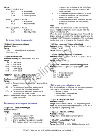 TECNOLOGIC - K 30- ENGINEERING MANUAL -V0.0 PAG. 21
Prelim
inary
Range:
When [132] oPr.E = ALL
Auto = Auto mode
oPLo = Manual mode
St.bY = Stand by mode
When [132] oPr.E = Au.oP
Auto = Auto mode
oPLo = Manual mode
When [132] oPr.E = Au.Sb
Auto = Auto mode
St.bY = Stand by mode
] Ser group - Serial link parameter
[134] Add - Instrument address
Available: Always
Range:
- oFF = Serial interface not used
- from 1 to 254
[135] bAud - Baud rate
Available: when [134] Add different from oFF
Range:
1200 = 1200 baud
2400 = 2400 baud
9600 = 9600 baud
19.2 = 19200 baud
38.4 = 38400 baud
[136] trSP – Selection of the value to be
retransmitted (Master)
Available: when [134] Add different from oFF
Range:
nonE = Retransmission not used (the instrument is a
slave)
rSP = The instrument become a Master and it
retransmits the operative set point.
PErc = The instrument become a Master and it
retransmits the power output.
Note: for more details see [91] SP.rt (Remote set point
type) parameter.
] COn Group - Consumption parameters
[137] Co.tY – Measurement type
Available: Always
Range:
oFF = Not used
1 = Instantaneous power (kW)
h = Power consumption (kW/h)
2 = Energy used during program execution.
This measure starts from zero when a
program runs end stops at the end of the
program. A new program execution will
reset the value.
3 = Total worked days with threshold. It is the
number of hours that the instrument is
turned ON divided for 24.
4 = Total worked hours with threshold. It is the
number of hours that the instrument is
turned ON.
Note:
Items 3 and 4 are an internal counter for machine
service inspection intervals. It works every time the
instrument is turned ON.
When the count reaches the programmed threshold, the
display shows alternately the standard display and the
message “r. iSP” (requested Inspection). The count reset
can be done only by changing the threshold value.
[138] UoLt – nominal Voltage of the load
Available: when [137] Co.tY = ist or [137] Co.tY = h or
[137] Co.tY = S.S
Range: from 1 to 9999 (V)
[139] cur – Nominal current of the load
Available: when [137] Co.tY = ist or [137] Co.tY = h or
[137] Co.tY = S.S
Range: from 1 to 999 (A)
[140] h.Job – Threshold of the working period
Available: when [137] Co.tY = tot.d or [137] Co.tY =
tot.H
Range:
- oFF = threshold not used
- from 1 to 999 days or
- from 1 to 999 hours.
]
CAL group - user calibration group
This function allows to calibrate the complete measuring
chain and to compensate the errors due to:
- Sensor location
- Sensor class (sensor errors)
- Instrument accuracy
[141] AL.P – Adjust Low Point
Available: Always
Range: from -1999 to (AH.P - 10) engineering units
Note: the minimum differance between AL.P and AH.P
is equal to 10 Engineering Units.
[142] ALo – Adjust Low Offset
Available: Always
Range: from -300 to 300 Engineering Units
[143] AH.P – Adjust High Point
Available: Always
Range: from (AL.P + 10) to 9999 engineering units
 