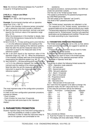TECNOLOGIC - K 30- ENGINEERING MANUAL -V0.0 PAG. 22
Prelim
inary
Note: the minimum differance between AL.P and AH.P
is equal to 10 Engineering Units
[144] AL.o – Adjust Low Offset
Available: Always
Range: from -300 to 300 Engineering Units
Example: Environmental chamber with an operative
range from 10 to + 100 °C.
1) Insert in the chamber a reference sensor connected
with a reference instrument (usually a calibrator).
2) Start the control of the instrument, and set a set point
equal to the minimum value of the operative range
(e.g. 10 °C)
When the temperature in the chamber is steady, take
note of the themperature measured by the reference
system (e.g. 9 °C).
3) Set [141] AL.P = 10 (low working point) and [142] ALo
=-1 (it is the difference between the reading of the
instrument and the reading of the reference system).
Note that after this set the measured value of the
instrument is equal to the measured value of the
reference system.
4) Set a set point equal to the maximum value of the
operative range (e.g. 100 °C). When the temperature
in the chamber is steady, take note of the themperature
measured by the reference system (e.g. 98 °C).
5) Set [143] AH.P = 100 (low working point) and [144] ALo
=+2 (it is the difference between the reading of the
instruent and the reading of the reference system).
Note that after this set the measured value of the
instrument is equal to the measured value of the
reference system.
The most important step of the configuration procedure
is completed.
In order to exit from configuration parameter procedure,
proceed as follows:
- Push U button.
- Push U button for more than 10 seconds
- The instrument will come back to the “standard
display”.
5. PARAMETERS PROMOTION
Another important step of the instrument configuration is
due to the possibility to create a custom HMI
(interface) in order to make the instrument easy to
use for the operator and comfortable for the
assistance.
By a special procedure, named promotion, the OEM can
create two parameter subsets.
The first one is the “limited access” level.
This subset is protected by the password programmed
by [125] PAS2 parameter.
The last subset is the “Operator” set (Level1).
This level si NOT password protected.
Notes:
- The “limited access” parameter are collected in a list.
- The sequence of the “limited access” parameters is
programmable and can be made according to your needs
- The parameter sequence of the operator level is the same
programmed for “limited access” level but only specified
parameters can be displayed and modified. This set must
be create according to your requirements
5.1 PARAMETERS PRMOTION PROCEDURE
The limited access parameter set is a list, so that, before
to start promotion procedure, we suggest to operate as
follows:
1) Prepare the exact parameter list you want to make
accessible for limited access.
2) Number the desired parameters in the same
sequence you want to have in the limited access.
3) Define which of the selected parameter will be
available in Operator level also.
Example:
I would like to obtain the following limited access list:
- OPEr - Operative mode selection
- SP1 - first sset point
- SP2 - Second set point
- SPAt - Set point selection
- AL1 - Alarm 1 threshold
- AL2 - Alarm 2 threshold
- Pb - Proportional band
- Int - Integral time
- dEr - Derivative time
- Aut.r - Manual start of the auto-tune
But I want that the operator to be able to change: the
operative mode, the SP1 value and the AL1 value.
In this case the promotion will be the following:
Param. Promotion Limited Access Operator
- OPEr - o 1 OPEr OPEr
- SP1 - o 2 SP1 SP1
- SP2 - A 3 SP2
- SPAt - A 4 SPAt
- AL1 - o 5 AL1 AL1
- AL2 - A 6 AL2
- Pb - A 7 Pb
- Int - A 8 Int
- dEr - A 9 dEr
- Aut.r - A 10 Aut.r
Now, proceed as follows:
1) Push the P button for more than 3 seconds.
2) The display will show alternately “PASS” and “0”.
AH.P
100 °C
AH.o = 2
Real curve
Modified curve
AL.o = -1
AH.P
10 °C
 