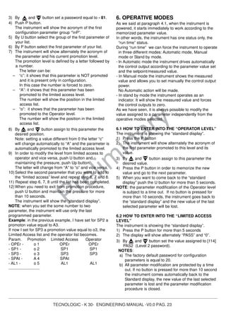TECNOLOGIC - K 30- ENGINEERING MANUAL -V0.0 PAG. 23
Prelim
inary
3) By and button set a password equal to - 81.
4) Push P button.
The instrument will show the acronym of the first
configuration parameter group “]
inP”.
5) By U button select the group of the first parameter of
your list.
6) By P button select the first parameter of your list.
7) The instrument will show alternately the acronym of
the parameter and his current promotion level.
The promotion level is defined by a letter followed by
a number.
The letter can be:
– “c”: it shows that this parameter is NOT promoted
and it is present only in configuration.
In this case the number is forced to zero.
– “A”: it shows that this parameter has been
promoted to the limited access level.
The number will show the position in the limited
access list.
– “o”: it shows that the parameter has been
promoted to the Operator level.
The number will show the position in the limited
access list.
8) By and button assign to this parameter the
desired position.
Note: setting a value different from 0 the letter “c”
will change automatically to “A” and the parameter is
automatically promoted to the limited access level.
9) In order to modify the level from limited access to
operator and vice versa, push U button and,
maintaining the pressure, push Up button.
The letter will change from “A” to “o” and vice versa.
10) Select the second parameter that you want to add to
the “limited access” level and repeat step 6, 7 and 8.
11) Repeat step 6, 7, 8 until the list has been completed.
12) When you need to exit from promotion procedure,
push U button and maintain the pressure for more
than 10 seconds.
The instrument will show the “standard display”.
NOTE: when you set the some number to two
parameter, the instrument will use only the last
programmed parameter.
Example: in the previous example, I have set for SP2 a
promoton value equal to A3.
If now I set for SP3 a promotion value equal to o3, the
Limited Access list and the operator list becomes.
Param. Promotion Limited Access Operator
- OPEr - o 1 OPEr OPEr
- SP1 - o 2 SP1 SP1
- SP3 - o 3 SP3 SP3
- SPAt - A 4 SPAt
- AL1 - o 5 AL1 AL1
............................
6. OPERATIVE MODES
As we said at paragraph 4.1, when the instrument is
powered, it starts immediately to work according to the
memorized parameter value.
In other words, the instrument has one status only, the
“run time” status.
During “run time” we can force the instrument to operate
in three different modes: Automatic mode, Manual
mode or Stand by mode.
- In Automatic mode the instrument drives automatically
the control output according to the parameter value set
and the setpoint/measured value.
- In Manual mode the instrument shows the measured
value and allows you to set manually the control output
power.
No Automatic action will be made.
- In stand by mode the instrument operates as an
indicator. It will show the measured value and forces
the control outputs to zero.
As we have seen, it is always possible to modify the
value assigned to a parameter independently from the
operative modes selected.
6.1 HOW TO ENTER INTO THE “OPERATOR LEVEL”
The instrument is showing the “standard display”.
1) Press the P button
2) The instrument will show alternately the acronym of
the first parameter promoted to this level and its
value.
3) By and button assign to this parameter the
desired value.
4) Press the P button in order to memorize the new
value and go to the next parameter.
5) When you want to come back to the “standard
display” push the U button for more than 5 seconds.
NOTE: the parameter modification of the Operator level
is subject to a time out. If no button is pressed for
more than 10 seconds, the instrument goes back to
the “standard display” and the new value of the last
selected parameter will be lost.
6.2 HOW TO ENTER INTO THE “LIMITED ACCESS
LEVEL”
The instrument is showing the “standard display”.
1) Press the P button for more than 5 seconds
2) The display will show alternately “PASS” and “0”.
3) By and button set the value assigned to [114]
PAS2 (Level 2 password).
NOTES:
a) The factory default password for configuration
parameters is equal to 20.
b) All parameter modification are protected by a time
out. If no button is pressed for more than 10 second
the instrument comes automatically back to the
Standard display, the new value of the last selected
parameter is lost and the parameter modification
procedure is closed.
 