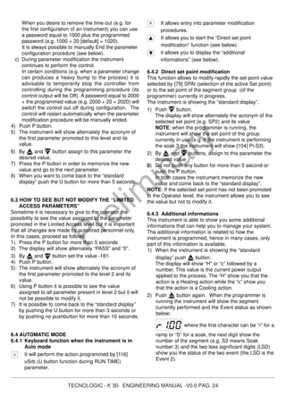 TECNOLOGIC - K 30- ENGINEERING MANUAL -V0.0 PAG. 24
Prelim
inary
When you desire to remove the time out (e.g. for
the first configuration of an instrument) you can use
a password equal to 1000 plus the programmed
password (e.g. 1000 + 20 [default] = 1020).
It is always possible to manually End the parameter
configuration procedure (see below).
c) During parameter modification the instrument
continues to perform the control.
In certain conditions (e.g. when a parameter change
can produces a heavy bump to the process) it is
advisable to temporarily stop the controller from
controlling during the programming procedure (its
control output will be Off). A password equal to 2000
+ the programmed value (e.g. 2000 + 20 = 2020) will
switch the control out off during configuration. The
control will restart automatically when the parameter
modification procedure will be manually ended.
4) Push P button.
5) The instrument will show alternately the acronym of
the first parameter promoted to this level and its
value.
6) By and button assign to this parameter the
desired value.
7) Press the P button in order to memorize the new
value and go to the next parameter.
8) When you want to come back to the “standard
display” push the U button for more than 5 seconds.
6.3 HOW TO SEE BUT NOT MODIFY THE “LIMITED
ACCESS PARAMETERS”
Sometime it is necessary to give to the operator the
possibility to see the value assigned to the parameter
promoted in the Limited Access level but it is important
that all changes are made by autorized personnel only.
In this cases, proceed as follows:
1) Press the P button for more than 5 seconds
2) The display will show alternately “PASS” and “0”.
3) By and button set the value -181.
4) Push P button.
5) The instrument will show alternately the acronym of
the first parameter promoted to the level 2 and its
value.
6) Using P button it is possible to see the value
assigned to all parameter present in level 2 but it will
not be possible to modify it.
7) It is possible to come back to the “standard display”
by pushing the U button for more than 3 seconds or
by pushing no pushbutton for more than 10 seconds.
6.4 AUTOMATIC MODE
6.4.1 Keyboard function when the instrument is in
Auto mode
It will perform the action programmed by [116]
uSrb (U button function during RUN TIME)
parameter.
It allows entry into parameter modification
procedures.
It allows you to start the “Direct set point
modification” function (see below).
it allows you to display the “additional
informations” (see below).
6.4.2 Direct set point modification
This function allows to modify rapidly the set point value
selected by [79] SPAt (selection of the active Set point)
or to the set point of the segment group (of the
programmer) currently in progress.
The instrument is showing the “standard display”.
1) Push button.
The display will show alternately the acronym of the
selected set point (e.g. SP2) and its value
NOTE: when the programmer is running, the
instrument will show the set point of the group
currently in use (e.g. if the instrument is performing
the soak 3 the instrument will show [104] Pr.S3).
2) By and buttons, assign to this parameter the
desired value
3) Do not push any button for more than 5 second or
push the P button.
In both cases the instrument memorize the new
value and come back to the “standard display”.
NOTE: If the selected set point has not been promoted
to the Operator level, the instrument allows you to see
the value but not to modify it.
6.4.3 Additional informations
This instrument is able to show you some additional
informations that can help you to manage your system.
The additional information is related to how the
instrument is programmed, hence in many cases, only
part of this information is available.
1) When the instrument is showing the “standard
display” push button.
The display will show “H” or “c” followed by a
number. This value is the current power output
applied to the process. The “H” show you that the
action is a Heating action while the “c” show you
that the action is a Cooling action.
2) Push button again. When the programmer is
running the instrument will show the segment
currently performed and the Event status as shown
below:
where the first character can be “r” for a
ramp or “S” for a soak, the next digit show the
number of the segment (e.g. S3 means Soak
number 3) and the two less significant digits (LSD)
show you the status of the two event (the LSD is the
Event 2).
 