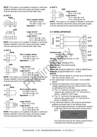 TECNOLOGIC - K 30- ENGINEERING MANUAL -Vr.0.0 PAG. C
Prelim
inary
NOTE: This output is not isolated. A double or reinforced
isolation between instrument output and power supply
must be assured by the external solid state relay.
b) OUT 2
Relay
Out 2 contact rating:
8 A /250 V cosφ =1
3 A /250 V cosφ =0.4
Operation: 1 x 105
SSR
Logic level 0:
Vout < 0.5 V DC
Logic level 1:
12 V ± 20% @ 1 mA
10 V ± 20% @ 20 mA
NOTE: This output is not isolated. A double or reinforced
isolation between instrument output and power supply
must be assured by the external solid state relay.
c) OUT 3
Relay
Out 3 contact rating:
- 8 A /250 V cosφ =1
- 3 A /250 V cosφ =0.4
Operation: 1 x 105
SSR
Logic level 0:
Vout < 0.5 V DC
Logic level 1:
12 V ± 20% @ 1 mA
10 V ± 20% @ 20 mA
NOTE: This output is not isolated. A double or reinforced
isolation between instrument output and power supply
must be assured by the external solid state relay.
d) OUT 4
Relay
Out 3 contact rating:
8 A /250 V cosφ =1
3 A /250 V cosφ =0.4
Operation: 1 x 105
SSR
Logic level 0:
Vout < 0.5 V DC
Logic level 1:
12 V ± 20% @ 1 mA
10 V ± 20% @ 20 mA
NOTE: This output is not isolated. A double or reinforced
isolation between instrument output and power supply
must be assured by the external solid state relay.
e) OUT 5
SSR
Logic level 0:
Vout < 0.5 V DC
Logic level 1:
12 V ± 20% @ 1 mA
10 V ± 20% @ 20 mA
NOTE: This output is not isolated. A double or reinforced
isolation between instrument output and power supply
must be assured by the external solid state relay.
2.11 SERIAL INTERFACE
Interface type:
- Isolated (50 V) RS 485
- not isolated TTL
Voltage levels: according to EIA
standard
Protocol type: MODBUS RTU.
Byte format: 8 bit without parity
Stop bit: one.
Baud rate: programmable from 1200 to 38400 baud
Address: programmable from 1 to 255
NOTES:
1) RS-485 interface allows to connect up to 30 devices
with one remote master unit.
2) The cable length must not exceed 1.5 km at 9600
BAUD.
3) Follows the description of the signal sense of the
voltage appearing across the interconnection cable
as defined by EIA for RS-485.
a) The ” A ” terminal of the generator shall be
negative with respect to the ” B ” terminal for a
binary 1 (MARK or OFF) state.
b) The ” A ” terminal of the generator shall be
positive with respect to the ” B ” terminal for a
binary 0 (SPACE or ON).
4) This instrument allows to set serial link parameters
(address and baud rate) in two different way:
A) Programmable parameters: all dipswitchs present
in the back side of the instrument must be set to
OFF.
The instrument will use the values programmed in
[134] Add and [135] bAud parameters.
17
18
C
N0
17
18
+
_
SSR
19 20 21
NOC NC
19 20 21
+ SSR -
15
16
C
N0
15
16
+
_
SSR
A/A’
B/B’
C/C’
8
9
10
8
9
10
A/A’
B/B’
GND
A/A’
B/B’
Master
4
11
+
_
SSR
1 2 3 4
ON
5 6 7 8
 