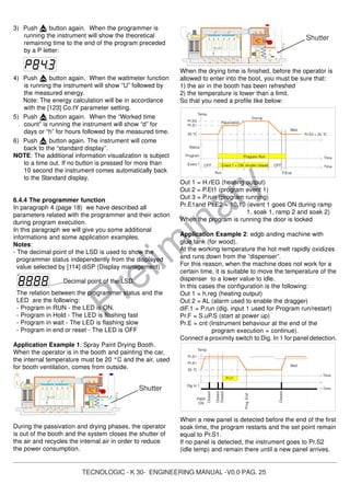 TECNOLOGIC - K 30- ENGINEERING MANUAL -V0.0 PAG. 25
Prelim
inary
Temp.
Pr.S1
Wait
Pr.S1
20 °C
Time
Closed
Dig In 1
PWR
ON
Time
Closed
Closed
Closed
Prog.End
Pr.t1
Shutter
Time
Pr.S3 = 20 °C
Status
Run P.End
Temp.
Event 1
Passivation
Drying
Pr.S2
Wait
Pr.S1
20 °C
Event 1 = ON shutter closed
Time
Program
OFFOFF
Program Run
3) Push button again. When the programmer is
running the instrument will show the theoretical
remaining time to the end of the program preceded
by a P letter:
4) Push button again. When the wattmeter function
is running the instrument will show “U” followed by
the measured energy.
Note: The energy calculation will be in accordance
with the [123] Co.tY parameter setting.
5) Push button again. When the “Worked time
count” is running the instrument will show “d” for
days or “h” for hours followed by the measured time.
6) Push button again. The instrument will come
back to the “standard display”.
NOTE: The additional information visualization is subject
to a time out. If no button is pressed for more than
10 second the instrument comes automatically back
to the Standard display,
6.4.4 The programmer function
In paragraph 4 (page 18) we have described all
parameters related with the programmer and their action
during program execution.
In this paragraph we will give you some additional
informations and some application examples.
Notes:
- The decimal point of the LSD is used to show the
programmer status independently from the displayed
value selected by [114] diSP (Display management) .
Decimal point of the LSD.
The relation between the programmer status and the
LED are the following:
- Program in RUN - the LED is ON.
- Program in Hold - The LED is flashing fast
- Program in wait - The LED is flashing slow
- Program in end or reset - The LED is OFF
Application Example 1: Spray Paint Drying Booth.
When the operator is in the booth and painting the car,
the internal temperature must be 20 °C and the air, used
for booth ventilation, comes from outside.
During the passivation and drying phases, the operator
is out of the booth and the system closes the shutter of
the air and recycles the internal air in order to reduce
the power consumption.
When the drying time is finished, before the operator is
allowed to enter into the boot, you must be sure that:
1) the air in the booth has been refreshed
2) the temperature is lower than a limit.
So that you need a profile like below:
Out 1 = H.rEG (heating output)
Out 2 = P.Et1 (program event 1)
Out 3 = P.run (program running)
Pr.E1and Pr.E2 = 10.10 (event 1 goes ON during ramp
1, soak 1, ramp 2 and soak 2)
When the program is running the door is locked
Application Example 2: edgb anding machine with
glue tank (for wood).
At the working temperature the hot melt rapidly oxidizes
and runs down from the “dispenser”.
For this reason, when the machine does not work for a
certain time, it is suitable to move the temperature of the
dispenser to a lower value to idle.
In this cases the configuration is the following:
Out 1 = h.reg (heating output)
Out 2 = AL (alarm used to enable the dragger)
diF.1 = P.run (dig. input 1 used for Program run/restart)
Pr.F = S.uP.S (start at power up)
Pr.E = cnt (Instrument behaviour at the end of the
program execution = continue).
Connect a proximity switch to Dig. In 1 for panel detection.
When a new panel is detected before the end of the first
soak time, the program restarts and the set point remain
equal to Pr.S1.
If no panel is detected, the instrument goes to Pr.S2
(idle temp) and remain there until a new panel arrives.
Shutter
 
