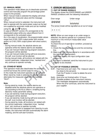 TECNOLOGIC - K 30- ENGINEERING MANUAL -V0.0 PAG. 26
Prelim
inary
6.5 MANUAL MODE
This operative mode allows you to deactivate automatic
control and manually program the percentage power
output to the process.
When manual mode is selected the display will show
alternately the measured value and the message
“oPLo”.
When manual control is selected, the instrument will
start to operate with the same power output as the last
one supplied by automatic mode and can be modified
using the and buttons.
In case of ON/OFF control, 0% corresponds to the
deactivated output while any value different from 0
corresponds to the activated output.
As in the case of visualization, the programmable values
range from H100 (100% output power with reverse
action) to C100 (100% output power with direct action).
Note:
- During manual mode, the absolute alarms are
operative while the relative alarms are disabled.
- If you set manual modes during program execution,
the program will be aborted.
- If you set manual modes during self-tune execution,
the self- tune function will be aborted.
- During manual mode, all functions not related with the
control (wattmeter, indipendent timer, “worked time”,
etc) continue to operate normally.
6.6 STAND-BY MODE
This operative mode also deactivates the automatic
control but forces the control output to zero.
In this mode the instrument operates as an indicator.
When stand by mode is selected the display will show
alternately the measured value and the message
“St.bY”.
Note:
- During stand by mode, the relative alarms are
disabled while the absolute alarms are operative or
not according to the ALxo (Alarm x enabling during
Stand-by mode) parameter setting.
- If you set stand by mode during program execution,
the program will be aborted.
- If you set stand by mode during self-tune execution,
the self- tune function will be aborted.
- During stand by mode, all functions not related with
the control (wattmeter, indipendent timer, “worked
time”, etc) continue to operate normally.
- When the instrument is swapped from stand by to auto
modes, the instrument will start automatically the alarm
masking, and the soft start functions.
7. ERROR MESSAGES
7.1 OUT OF RANGE SIGNALS
The display shows the OVER-RANGE and UNDER-
RANGE conditions with the following indications:
Over-range Under-range
The sensor break will be signalled as an out of range
NOTE: When an over-range or an under-range is
detected, the alarms operate as in presence of the
maximum or the minimum measurable value
respectively.
To check the out of span Error condition, proceed as
follows:
1) Check the input signal source and the connecting
line.
2) Make sure that the input signal is in accordance with
the instrument configuration.
Otherwise, modify the input configuration (see
section 4).
3) If no error is detected, send the instrument to your
supplier to be checked.
7.2 LIST OF POSSIBLE ERRORS
ErAT - Fast Auto-tune can’t start. The measure value is
too close to the set point.
Push the P button in order to delete the error
message.
NoAt - Auto-tune not finished within 12 hours.
ErEP- Possible problem of the instrument memory.
The messages desappears automatically.
When the error continues, send the instrument to
your supplier.
 