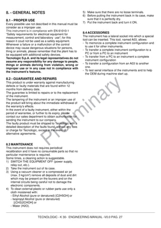TECNOLOGIC - K 30- ENGINEERING MANUAL -V0.0 PAG. 27
Prelim
inary
8. - GENERAL NOTES
8.1 - PROPER USE
Every possible use not described in this manual must be
consider as a improper use.
This instrument is in compliance with EN 61010-1
“Safety requirements for electrical equipment for
measurement, control and laboratory use”; for this
reason it coud not be used as a safety equipment.
Whenever a failure or a malfunction of the control
device may cause dangerous situations for persons,
thing or animals, please remember that the plant has to
be equipped with additional safety devices.
Tecnologic S.p.A. and its legal representatives do not
assume any responsibility for any damage to people,
things or animals deriving from violation, wrong or
improper use or in any case not in compliance with
the instrument’s features.
8.2 - GUARANTEE AND REPAIRS
This product is under warranty against manufacturing
defects or faulty materials that are found within 12
months from delivery date.
The guarantee is limited to repairs or to the replacement
of the instrument.
The tampering of the instrument or an improper use of
the product will bring about the immediate withdrawal of
the warranty’s effects.
In the event of a faulty instrument, either within the
period of warrantee, or further to its expiry, please
contact our sales department to obtain authorisation for
sending the instrument to our company.
The faulty product must be shipped to Tecnologic with a
detailed description of the faults found, without any fees
or charge for Tecnologic, except in the event of
alternative agreements.
8.3 MAINTENANCE
This instrument does not requires periodical
recalibration and it have no consumable parts so that no
particular maintenance is required.
Some times, a cleaning action is suggestable.
1) SWITCH THE EQUIPMENT OFF (power supply,
relay out, etc.).
2) Take the instrument out of its case.
3) Using a vacuum cleaner or a compressed air jet
(max. 3 kg/cm2
) remove all deposits of dust and dirt
which may be present on the louvers and on the
internal circuits being careful not to damage the
electronic components.
4) To clean external plastic or rubber parts use only a
cloth moistened with:
- Ethyl Alcohol (pure or denatured) [C2H5OH] or
- Isopropyl Alcohol (pure or denatured)
[(CH3)2CHOH] or
- Water (H2O).
5) Make sure that there are no loose terminals.
6) Before putting the instrument back in its case, make
sure that it is perfectly dry.
7) Put the instrument back and turn it ON.
8.4 ACCESSORIES
The instrument has a lateral socket into which a special
tool can be inserted. This tool, named A03, allows:
- To memorize a complete instrument configuration and
to use it for other instruments.
- To transfer a complete instrument configuration to a
PC or from a PC to an instrument
- To transfer from a PC to an instrument a complete
instrument configuration
- To transfer a configuration from an A03 to another
one.
- To test serial interface of the instruments and to help
the OEM during machine start up.
 