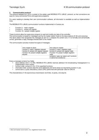 Tecnologic S.p.A. K 30 communication protocol
3 Communication protocol
The protocol adopted by K 30 is a subset of the widely used MODBUS RTU (JBUS)1
protocol, so that connections are
easy for many commercial PLCs and supervisory programs.
For users needing to develop their own communication software, all information is available as well as implementation
hints.
The MODBUS RTU (JBUS) communication functions implemented in K series are:
• Function 3 - read n register
• Function 6 - preset one register .
• Function 16 – preset multiple register
These functions allow the supervisory program to read and modify any data of the controller.
The communication is based on messages sent by the master station (host) to the slave stations (K 30) and viceversa.
The slave station that recognises the message as sent to it, analyses the content and, if it is formally and semantically
correct, generates a reply message directed back to the master.
The communication process involves five types of messages:
from master to slave from slave to master
function 3: read n registers request function 3: read n registers reply
function 6: preset one register request function 6: preset one register reply
function 16: preset multiple registers
request
Function 16: preset multiple registers
reply
exception reply (as reply to all functions
in abnormal conditions)
Every a message contains four fields:
• slave address (from 1 to 255): MODBUS RTU (JBUS) reserves address 0 for broadcasting messagesand it is
implemented in the K series;
• function code: contains 3, 6 or 16 for specified functions;
• information field: contains data like word addresses and word values as required by function in use;
• control word: a cyclic redundancy check (CRC) performed with particular rules for CRC16.
The characteristics of the asyncronous transmission are 8 bits, no parity, one stop bit.
1 AEG Schneider Automation, Inc. registered trade mark
3
 
