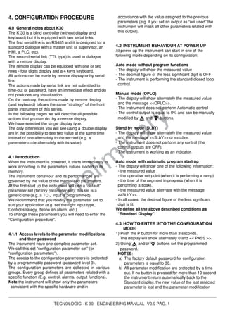TECNOLOGIC - K 30- ENGINEERING MANUAL -V0.0 PAG. 1
Prelim
inary
4. CONFIGURATION PROCEDURE
4.0 General notes about K30
The K 30 is a blind controller (without display and
keyboard) but it is equipped with two serial links.
The first serial link is an RS485 and it is designed for a
standard dialogue with a master unit (a supervisor, an
HMI, a PLC, etc).
The second serial link (TTL type) is used to dialogue
with a remote display.
The remote display can be equipped with one or two
rows - four digits display and a 4 keys keyboard.
All actions can be made by remore display or by serial
link.
The actions made by serial link are not submitted to
time-out or password, have an immediate effect and do
not produces any visualization.
On the contrary, the actions made by remore display
(and keyboard) follows the same “strategy” of the front
panel instrument of this series.
In the following pages we will describe all possible
actions that you can do by a remote display.
We have selected the single display type.
The only differences you will see using a double display
are in the possibility to see two value at the same time
instead of one alternately to the second (e.g. a
paremeter code alternately with its value).
4.1 Introduction
When the instrument is powered, it starts immediately to
work according to the parameters values loaded in its
memory.
The instrument behaviour and its performances are
governed by the value of the memorized parameters.
At the first start up the instrument will use a “default”
parameter set (factory parameter set); this set is a
generic one (e.g. a TC J input is programmed).
We recommend that you modify the parameter set to
suit your application (e.g. set the right input type,
Control strategy, define an alarm, etc.)
To change these parameters you will need to enter the
“Configuration procedure”.
4.1.1 Access levels to the parameter modifications
and their password
The instrument have one complete parameter set.
We call this set “configuration parameter set” (or
“configuration parameters”).
The access to the configuration parameters is protected
by a programmable password (password level 3).
The configuration parameters are collected in various
groups. Every group defines all parameters related with a
specific function (E.g. control, alarms, output functions).
Note the instrument will show only the parameters
consistent with the specific hardware and in
accordance with the value assigned to the previous
parameters (e.g. if you set an output as “not used” the
instrument will mask all other parameters related with
this output).
4.2 INSTRUMENT BEHAVIOUR AT POWER UP
At power up the instrument can start in one of the
following mode depending on its configuration:
Auto mode without program functions
- The display will show the measured value
- The decimal figure of the less significant digit is OFF
- The instrument is performing the standard closed loop
control.
Manual mode (OPLO)
- The display will show alternately the measured value
and the message <<OPLO>>.
- The instrument does not perform Automatic control
- The control output is equal to 0% and can be manually
modified by and buttons.
Stand by mode (St.bY)
- The display will show alternately the measured value
and the message <<St.bY>> or <<od>>.
- The instrument does not perform any control (the
control outputs are OFF).
- The instrument is working as an indicator.
Auto mode with automatic program start up
- The display will show one of the following information:
- the measured value
- the operative set point (when it is performing a ramp)
- the time of the segment in progress (when it is
performing a soak).
- the measured value alternate with the message
<<St.bY>>.
- In all cases, the decimal figure of the less significant
digit is lit.
We define all the above described conditions as
“Standard Display”.
4.3.HOW TO ENTER INTO THE CONFIGURATION
MODE
1) Push the P button for more than 3 seconds.
The display will show alternately 0 and << PASS >>.
2) Using and/or buttons set the programmed
password.
NOTES:
a) The factory default password for configuration
parameters is equal to 30.
b) All parameter modification are protected by a time
out. If no button is pressed for more than 10 second
the instrument return automatically back to the
Standard display, the new value of the last selected
parameter is lost and the parameter modification
 
