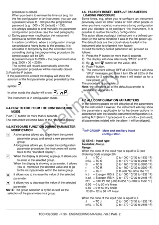 TECNOLOGIC - K 30- ENGINEERING MANUAL -V0.0 PAG. 2
Prelim
inary
procedure is closed.
When you desire to remove the time out (e.g. for
the first configuration of an instrument) you can use
a password equal to 1000 plus the programmed
password (e.g. 1000 + 30 [default] = 1030).
It is always possible to end manually the parameter
configuration procedure (see the next paragraph).
c) During parameter modification the instrument
continue to perform the control.
In certain conditions, when a configuration change
can produce a heavy bump to the process, it is
advisable to temporarily stop the controller from
controlling during the programming procedure (its
control output will be Off)
A password equal to 2000 + the programmed value
(e.g. 2000 + 30 = 2030).
The control will restart automatically when the
configuration procedure will be manually closed.
3) Push the P button
If the password is correct the display will show the
acronym of the first parameter group preceded by the
symbol .
In other words the display will show .
The instrument is in configuration mode.
4.4.HOW TO EXIT FROM THE CONFIGURATION
MODE
Push button for more than 5 seconds.
The instrument will come back to the “standard display”
4.5.KEYBOARD FUNCTION DURING PARAMETER
MODIFICATION
A short press allows you to exit from the current
parameter group and select a new parameter
group.
A long press allows you to close the configuration
parameter procedure (the instrument will come
back to the “standard display”).
When the display is showing a group, It allows you
to enter in the selected group.
When the display is showing a parameter, it allows
you to memorize the selected value and to go
to the next parameter within the same group.
it allows you to increase the value of the selected
parameter
it allows you to decrease the value of the selected
parameter
NOTE: The group selection is cyclic as well as the
selection of the parameters in a group.
4.6. FACTORY RESET - DEFAULT PARAMETERS
LOADING PROCEDURE
Some times, e.g. when you re-configure an instrument
previously used for other works or from other people or
when you have made too many errors during configuration
and you decided to re-configure the instrument, it is
possible to restore the factory configuration.
This action allows you to put the instruent in a defined con-
dition (in the same condition it was at the first power up).
The default data are the typical values loaded in the
instrument prior to shipment from factory.
To load the factory default parameter set, proceed as
follows:
1) Press the P button for more than 5 seconds
2) The display will show alternately “PASS” and “0”.
3) By and button set the value -481.
4) Push P button.
5) The instrument will turn OFF all LEDs then it will show
“dFLt” messages and than it turn ON all LEDs of the
display for 2 seconds and than it will restart as for a
new power up.
The procedure is complete.
Note: the complete list of the default parameter is
available in Appendix A.
4.7.ALL CONFIGURATION PARAMETERS
In the following pages we will describe all the parameters
of the instrument. However, the instrument will only show
the parameters applicable to its hardware options in
accordance with the specific instrument configuration (i.e.
setting AL1t [Alarm 1 type] equal to <<nonE>> [not used],
all parameters related with the alarm 1 will be skipped).
] inP GROUP - Main and auxiliary input
configuration
[2] SEnS - Input type
Available: Always
Range:
When the code of the input type is equal to C (see
Ordering Code at page 29)
J = TC J (0 to 1000 °C/ 32 to 1832 °F)
crAL = TC K (0 to 1370 °C/ 32 to 2498 °F)
S = TC S (0 to 1760 °C/ 32 to 3200 °F)
r = TC R (0 to 1760 °C/ 32 to 3200 °F)
t = TC T (0 to 400 °C/ 32 to 752 °F)
ir.J = Exergen IRS J (0 to 1000 °C/ 32 to 1832 °F)
ir.cA = Exergen IRS K (0 to 1370 °C/ 32 to 2498 °F)
Pt1 = RTD Pt 100 (-200 to 850 °C/-328 to 1562 °F)
0.50 = 0 to 50 mV linear
0.60 = 0 to 60 mV linear
12.60 = 12 to 60 mV linear
When the code of the input type is equal to E
J = TC J (0 to 1000 °C/ 32 to 1832 °F)
crAL = TC K (0 to 1370 °C/ 32 to 2498 °F)
 