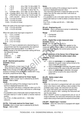 TECNOLOGIC - K 30- ENGINEERING MANUAL -V0.0 PAG. 3
Prelim
inary
S = TC S (0 to 1760 °C/ 32 to 3200 °F)
r = TC R (0 to 1760 °C/ 32 to 3200 °F)
t = TC T (0 to 400 °C/ 32 to 752 °F)
ir.J = Exergen IRS J (0 to 1000 °C/ 32 to 1832 °F)
ir.cA = Exergen IRS K (0 to 1370 °C/ 32 to 2498 °F)
Ptc = PTC KTY81-121 (-55 to 150 °C/-67 to 302 °F)
ntc = NTC 103-AT2 (-50 to 110 °C/-58 to 230 °F)
0.50 = 0 to 50 mV linear
0.60 = 0 to 60 mV linear
12.60 = 12 to 60 mV linear
When the code of the input type is equal to I
0.20 = 0 to 20 mA linear
4.20 = 4 to 20 mA linear
When the code of the input type is equal to V
0.1 = 0 to 1 V linear
0.5 = 0 to 5 V linear
1.5 = 1 to 5 V linear
0.10 = 0 to 10 V linear
2.10 = 2 to 10 V linear
Note:
- When a TC input is selected and a decimal figure is
programmed (see the next parameter) the maximum
displayed value become 999.9 °C or 999.9 °F.
- Every change of the SEnS parameter setting will force
the following change:
[3] dP = 0
[129] ES.L = -1999
[130] ES.H = 9999
[3] dP - Decimal point position
Available: Always
Range:
When [2] SenS = Linear input: 0 to 3.
When [2] SenS different from linear input: 0 or 1
Note: Every change of the dP parameter setting will
produce a change of the parameters related with it (e.g.
set points, proportional band, etc.)
[4] SSc – Initial scale read-out for linear inputs
Available: when a linear input is selected by [2] SenS.
Range: -1999 to 9999
Notes:
- It allows the scaling of the analogue input to set the
minimum displayed/measured value
The instrument will show a measured value up to 5%
less then SSc value and than it will show an underrange
error.
- It is possible to set a initial scale read-out higher then the
full scale read-out in order to obtain a reverse read-out
scaling
E.g. 0 mA = 0 mBar and 20 mA = - 1000 mBar
(vacuum).
[5] FSc - Full scale read-out for linear input
Available: when a linear input is selected by [2] SenS.
Range: -1999 to 9999
Notes:
- It allows the scaling of the analogue input to set the
maximum displayed/measured value
The instrument will show a measured value up to 5%
higher than [5] FSc value and then it will show an
overrange error.
- It is possible to set a full scale read-out lower than the
initial scale read-out in order to obtain a reverse read-out
scaling
E.g. 0 mA = 0 mBar and 20 mA = - 1000 mBar
(vacuum).
[6] unit - Engineering unit
Available: when a temperature sensor is selected by
[2] SenS parameter.
Range:
°c = Centigrade
°F = Fahrenheit
[7] FiL - Digital filter on the measured value
Available: Always
Range: oFF (No filter) 0.1 to 20.0 s
Note: this is a first order digital filter applied on the
measured value. For this reason it will affect both the
measured value but also the control action and the
alarms behaviour.
[8] inE - Selection of the Sensor Out of Range type
that will enable the safety output value.
Available: Always
Range:
our = when an overrange or an underrange is
detected, the power output will be forced to the
value of [9] oPE parameter.
or = when an overrange is detected, the power output
will be forced to the value of [9] oPE parameter.
ur = when an underrange is detected, the power
output will be forced to the value of [9] oPE
parameter.
[9] oPE - Safety output value
Available: Ever
Range: -100 to 100 % (of the output).
Notes:
- When the instrument is programmed with one control
action only (heat or cool), setting a value outside of the
available output range, the instrument wil use Zero.
E.g. when heat action only has been programmed,
and oPE is equal to -50% (cooling) the instrument will
use the zero value.
- When ON/OFF control is programmed and an out of
range is detected, the instrument will perform the safety
output value using a fixed cycle time equal to 20 seconds.
[10] diF1 - Digital input 1 function
Available: when the instrument is equipped with digital
inputs.
 