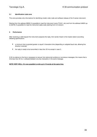 Tecnologic S.p.A. K 30 communication protocol
5.1 Identification code zone
This zone provides only informations for identifying model, order code and software release of the K series instrument.
Starting from the address 0800H it’s possibile to read the instrument name (TLK41, etc) and from the address 0x80A (up
to 0x818) it’s possibile tro read the instrument sales code (starting from 2.2 version)
6 Performance
After receiving a valid request the instrument prepares the reply, then sends it back to the master station according
following specifications:
• a minimum time is granted greater or equal 3 characters time (depending on adopted baud rate, allowing line
direction reversal)
• the reply is ready to be transmitted in less then 20 ms except in case 3;
A 20 ms silence on the line is necessary to recover from abnormal contitions or erroneous messages; this means that a
time less than 20 ms is allowed between any two characters in the same message.
NOTE VERY WELL: It’s now possible to write up to 16 words at the same time.
39
 