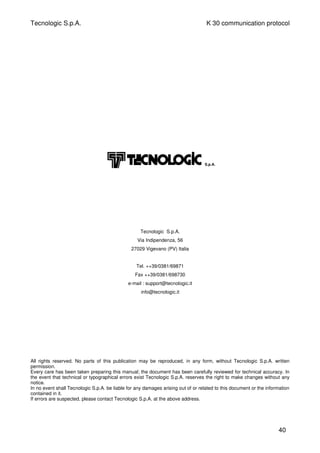 Tecnologic S.p.A. K 30 communication protocol
Tecnologic S.p.A.
Via Indipendenza, 56
27029 Vigevano (PV) Italia
Tel. ++39/0381/69871
Fax ++39/0381/698730
e-mail : support@tecnologic.it
info@tecnologic.it
All rights reserved. No parts of this publication may be reproduced, in any form, without Tecnologic S.p.A. written
permission.
Every care has been taken preparing this manual; the document has been carefully reviewed for technical accuracy. In
the event that technical or typographical errors exist Tecnologic S.p.A. reserves the right to make changes without any
notice.
In no event shall Tecnologic S.p.A. be liable for any damages arising out of or related to this document or the information
contained in it.
If errors are suspected, please contact Tecnologic S.p.A. at the above address.
40
S.p.A.
 