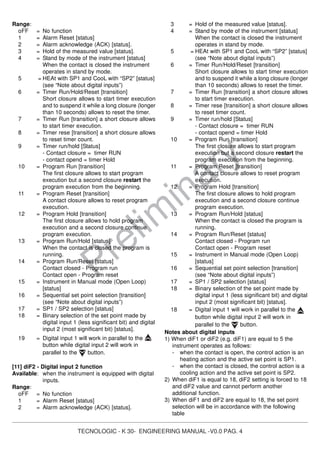 TECNOLOGIC - K 30- ENGINEERING MANUAL -V0.0 PAG. 4
Prelim
inary
Range:
oFF = No function
1 = Alarm Reset [status]
2 = Alarm acknowledge (ACK) [status].
3 = Hold of the measured value [status].
4 = Stand by mode of the instrument [status]
When the contact is closed the instrument
operates in stand by mode.
5 = HEAt with SP1 and CooL with “SP2” [status]
(see “Note about digital inputs”)
6 = Timer Run/Hold/Reset [transition]
Short closure allows to start timer execution
and to suspend it while a long closure (longer
than 10 seconds) allows to reset the timer.
7 = Timer Run [transition] a short closure allows
to start timer execution.
8 = Timer rese [transition] a short closure allows
to reset timer count.
9 = Timer run/hold [Status]
- Contact closure = timer RUN
- contact opend = timer Hold
10 = Program Run [transition]
The first closure allows to start program
execution but a second closure restart the
program execution from the beginning.
11 = Program Reset [transition]
A contact closure allows to reset program
execution.
12 = Program Hold [transition]
The first closure allows to hold program
execution and a second closure continue
program execution.
13 = Program Run/Hold [status]
When the contact is closed the program is
running.
14 = Program Run/Reset [status]
Contact closed - Program run
Contact open - Program reset
15 = Instrument in Manual mode (Open Loop)
[status]
16 = Sequential set point selection [transition]
(see “Note about digital inputs”)
17 = SP1 / SP2 selection [status]
18 = Binary selection of the set point made by
digital input 1 (less significant bit) and digital
input 2 (most significant bit) [status].
19 = Digital input 1 will work in parallel to the
button while digital input 2 will work in
parallel to the button.
[11] diF2 - Digital input 2 function
Available: when the instrument is equipped with digital
inputs.
Range:
oFF = No function
1 = Alarm Reset [status]
2 = Alarm acknowledge (ACK) [status].
3 = Hold of the measured value [status].
4 = Stand by mode of the instrument [status]
When the contact is closed the instrument
operates in stand by mode.
5 = HEAt with SP1 and CooL with “SP2” [status]
(see “Note about digital inputs”)
6 = Timer Run/Hold/Reset [transition]
Short closure allows to start timer execution
and to suspend it while a long closure (longer
than 10 seconds) allows to reset the timer.
7 = Timer Run [transition] a short closure allows
to start timer execution.
8 = Timer rese [transition] a short closure allows
to reset timer count.
9 = Timer run/hold [Status]
- Contact closure = timer RUN
- contact opend = timer Hold
10 = Program Run [transition]
The first closure allows to start program
execution but a second closure restart the
program execution from the beginning.
11 = Program Reset [transition]
A contact closure allows to reset program
execution.
12 = Program Hold [transition]
The first closure allows to hold program
execution and a second closure continue
program execution.
13 = Program Run/Hold [status]
When the contact is closed the program is
running.
14 = Program Run/Reset [status]
Contact closed - Program run
Contact open - Program reset
15 = Instrument in Manual mode (Open Loop)
[status]
16 = Sequential set point selection [transition]
(see “Note about digital inputs”)
17 = SP1 / SP2 selection [status]
18 = Binary selection of the set point made by
digital input 1 (less significant bit) and digital
input 2 (most significant bit) [status].
18 = Digital input 1 will work in parallel to the
button while digital input 2 will work in
parallel to the button.
Notes about digital inputs
1) When diF1 or diF2 (e.g. diF1) are equal to 5 the
instrument operates as follows:
- when the contact is open, the control action is an
heating action and the active set point is SP1.
- when the contact is closed, the control action is a
cooling action and the active set point is SP2.
2) When diF1 is equal to 18, diF2 setting is forced to 18
and diF2 value and cannot perform another
additional function.
3) When diF1 and diF2 are equal to 18, the set point
selection will be in accordance with the following
table
 