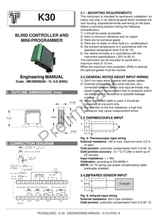 TECNOLOGIC - K 30- ENGINEERING MANUAL -Vr.0.0 PAG. A
Prelim
inary1. OUTLINE DIMENSIONS (mm)
2.1 - MOUNTING REQUIREMENTS
This instrument is intended for permanent installation, for
indoor use only, in an electrical panel which encloses the
rear housing, exposed terminals and wiring on the back.
Select a mounting location having the following
characteristics:
1) it should be easily accessible
2) there is minimum vibrations and no impact
3) there are no corrosive gases
4) there are no water or other fluid (i.e. condensation)
5) the ambient temperature is in accordance with the
operative temperature (from 0 to 50 °C)
6) the relative humidity is in accordance with the
instrument specifications ( 20% to 85 %)
The instrument can be mounted on panel with a
maximum thick of 15 mm.
When the maximum front protection (IP65) is desired,
the optional gasket must be monted.
2.2 GENERAL NOTES ABOUT INPUT WIRING
1) Don’t run input wires together with power cables.
2) External components (like zener barriers, etc.)
connected between sensor and input terminals may
cause errors in measurement due to excessive and/or
not balanced line resistance or possible leakage
currents.
3) When a shielded cable is used, it should be
connected at one point only.
4) Pay attention to the line resistance; a high line
resistance may cause measurement errors.
2.3 THERMOCOUPLE INPUT
Fig. 3- Thermocouple input wiring
External resistance: 100 Ω max, maximum error 0,5 %
of span.
Cold junction: automatic compensation from 0 to 50 °C.
Cold junction accuracy : 0.1 °C/°C after a warm-up of
20 minutes
Input impedance: > 1 MΩ
Calibration: according to EN 60584-1.
NOTE: for TC wiring use proper compensating cable
preferable shielded.
2.4 INFRARED SENSOR INPUT
Fig. 4- Infrared input wiring
External resistance: don’t care condition.
Cold junction: automatic compensation from 0 to 50 °C.
K30
BLIND CONTROLLER AND
MINI-PROGRAMMER
Engineering MANUAL
Code : MK30ENG00 - Vr. 0.0 (ENG)
2. CONNECTION DIAGRAM
1
2
Exergen
+
_
1
2
+
_
87,50
27,80
78,65
21,55
77,31
 