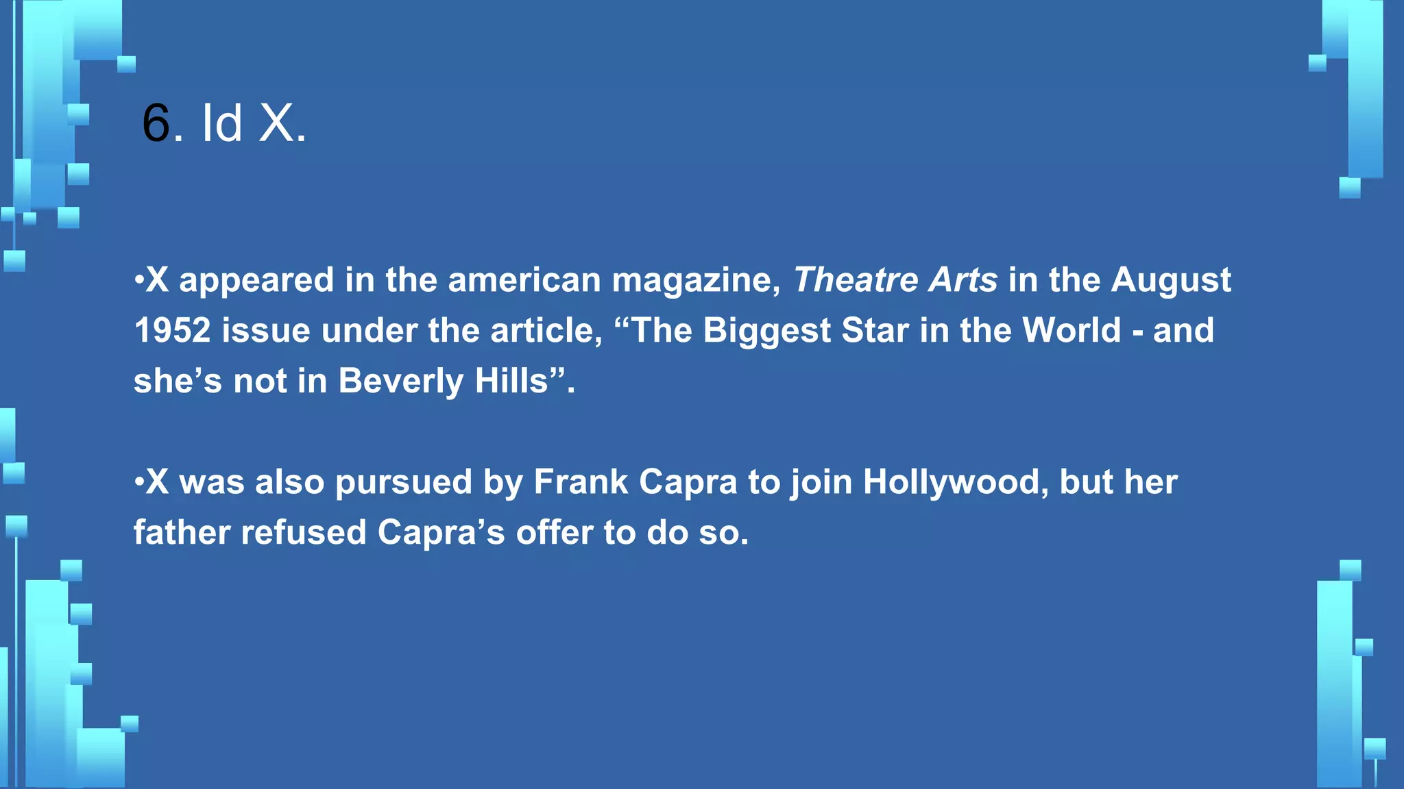 6. Id X.
•X appeared in the american magazine, Theatre Arts in the August
1952 issue under the article, “The Biggest Star in the World - and
she’s not in Beverly Hills”.
•X was also pursued by Frank Capra to join Hollywood, but her
father refused Capra’s offer to do so.
 