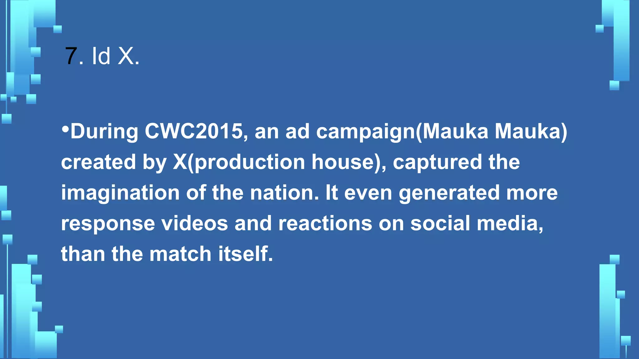 7. Id X.
•During CWC2015, an ad campaign(Mauka Mauka)
created by X(production house), captured the
imagination of the nation. It even generated more
response videos and reactions on social media,
than the match itself.
 