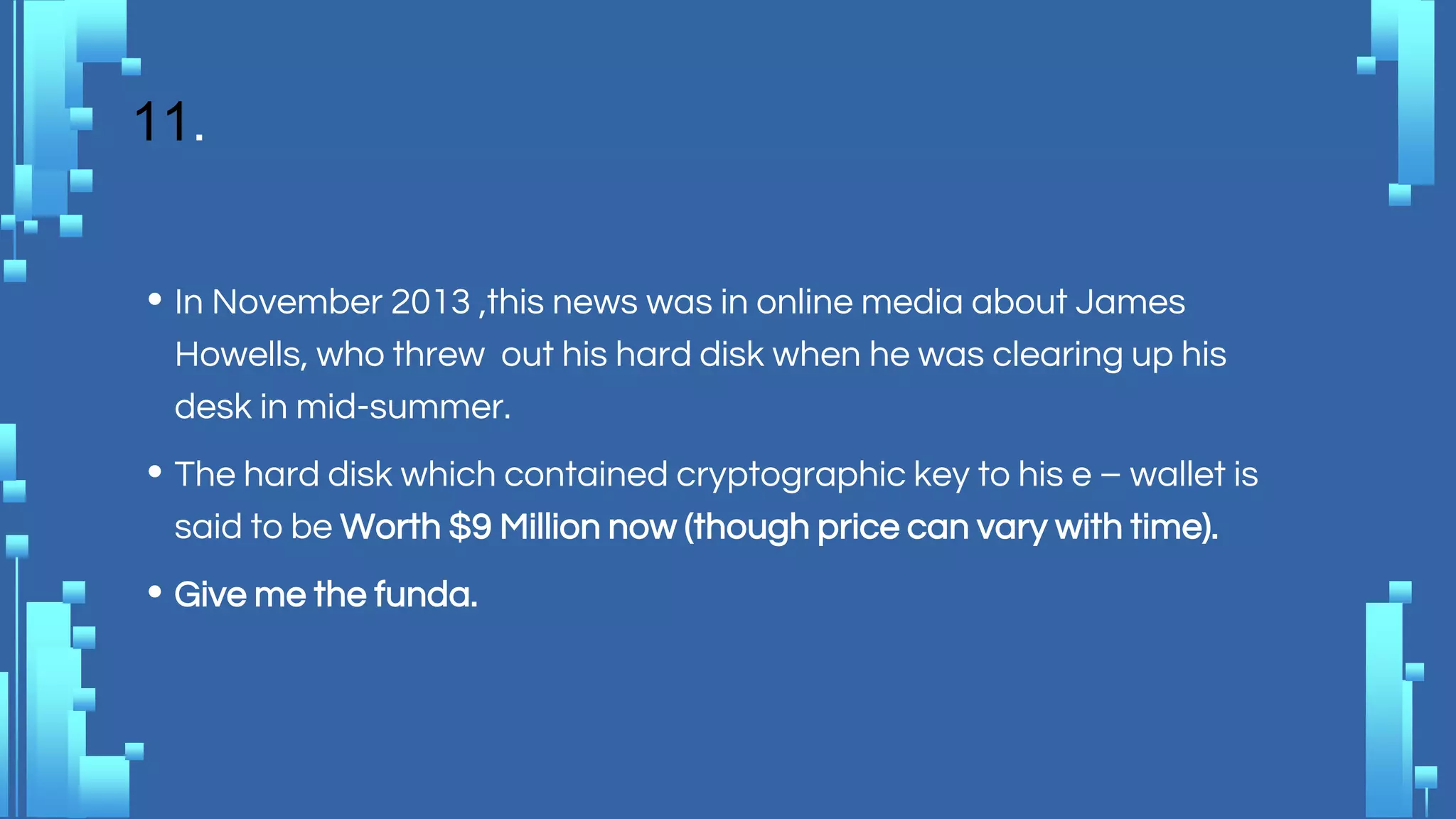 11.
• In November 2013 ,this news was in online media about James
Howells, who threw out his hard disk when he was clearing up his
desk in mid-summer.
• The hard disk which contained cryptographic key to his e – wallet is
said to be Worth $9 Million now (though price can vary with time).
• Give me the funda.
 