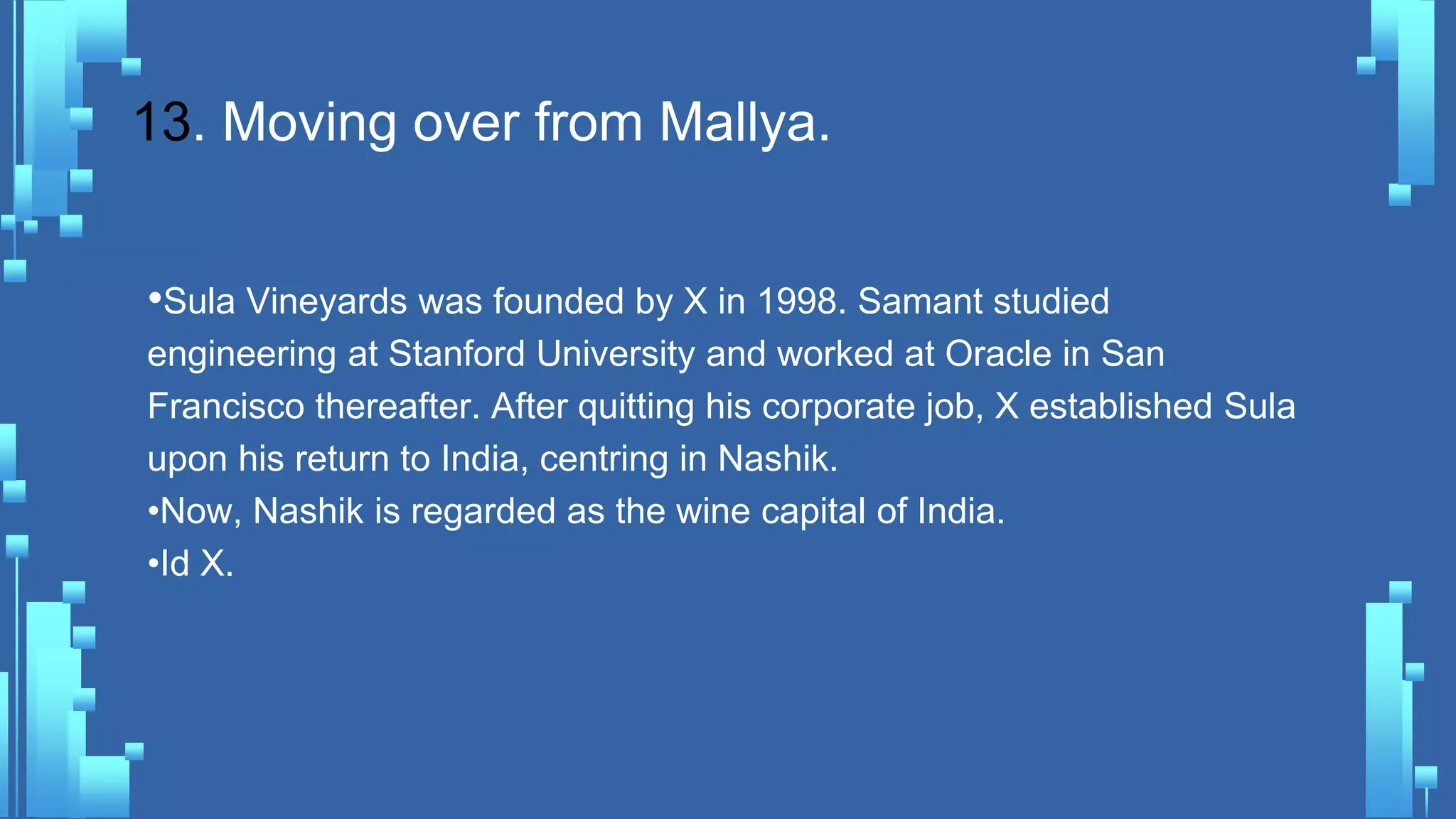 13. Moving over from Mallya.
•Sula Vineyards was founded by X in 1998. Samant studied
engineering at Stanford University and worked at Oracle in San
Francisco thereafter. After quitting his corporate job, X established Sula
upon his return to India, centring in Nashik.
•Now, Nashik is regarded as the wine capital of India.
•Id X.
 