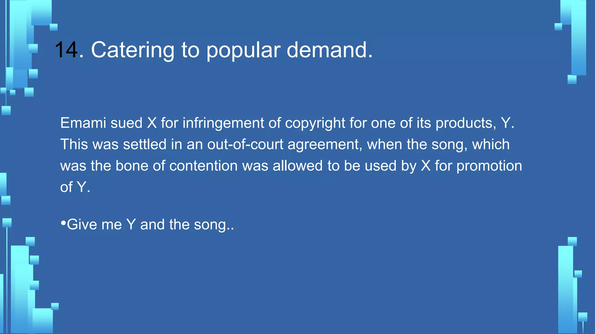 14. Catering to popular demand.
Emami sued X for infringement of copyright for one of its products, Y.
This was settled in an out-of-court agreement, when the song, which
was the bone of contention was allowed to be used by X for promotion
of Y.
•Give me Y and the song..
 