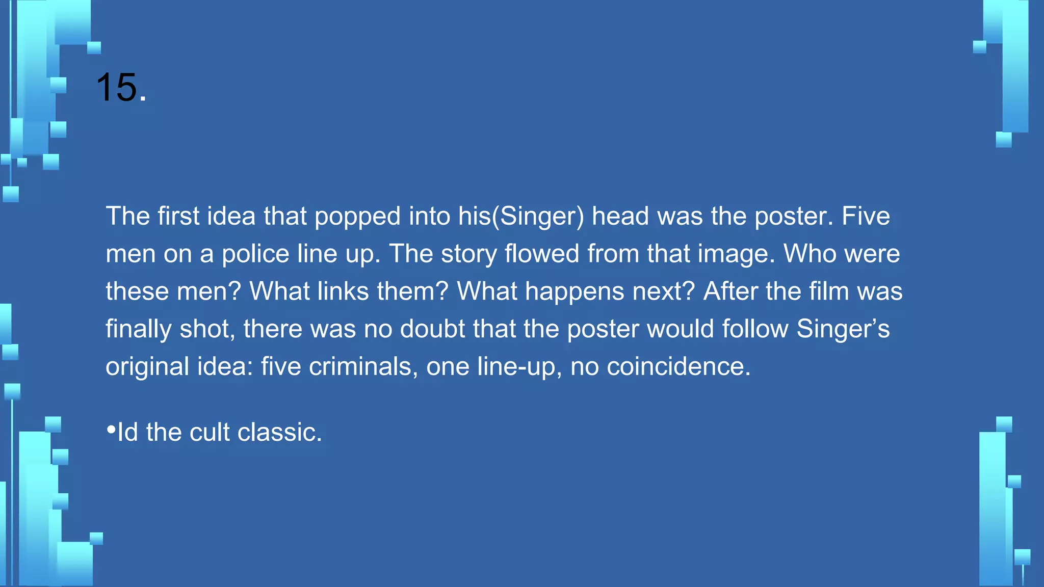 15.
The first idea that popped into his(Singer) head was the poster. Five
men on a police line up. The story flowed from that image. Who were
these men? What links them? What happens next? After the film was
finally shot, there was no doubt that the poster would follow Singer’s
original idea: five criminals, one line-up, no coincidence.
•Id the cult classic.
 