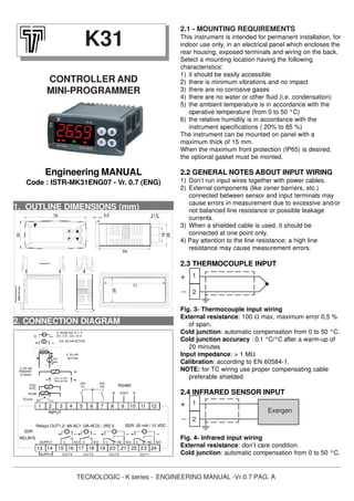 TECNOLOGIC - K series - ENGINEERING MANUAL -Vr.0.7 PAG. A
1. OUTLINE DIMENSIONS (mm)
2.1 - MOUNTING REQUIREMENTS
This instrument is intended for permanent installation, for
indoor use only, in an electrical panel which encloses the
rear housing, exposed terminals and wiring on the back.
Select a mounting location having the following
characteristics:
1) it should be easily accessible
2) there is minimum vibrations and no impact
3) there are no corrosive gases
4) there are no water or other fluid (i.e. condensation)
5) the ambient temperature is in accordance with the
operative temperature (from 0 to 50 °C)
6) the relative humidity is in accordance with the
instrument specifications ( 20% to 85 %)
The instrument can be mounted on panel with a
maximum thick of 15 mm.
When the maximum front protection (IP65) is desired,
the optional gasket must be monted.
2.2 GENERAL NOTES ABOUT INPUT WIRING
1) Don’t run input wires together with power cables.
2) External components (like zener barriers, etc.)
connected between sensor and input terminals may
cause errors in measurement due to excessive and/or
not balanced line resistance or possible leakage
currents.
3) When a shielded cable is used, it should be
connected at one point only.
4) Pay attention to the line resistance; a high line
resistance may cause measurement errors.
2.3 THERMOCOUPLE INPUT
Fig. 3- Thermocouple input wiring
External resistance: 100 Ω max, maximum error 0,5 %
of span.
Cold junction: automatic compensation from 0 to 50 °C.
Cold junction accuracy : 0.1 °C/°C after a warm-up of
20 minutes
Input impedance: > 1 MΩ
Calibration: according to EN 60584-1.
NOTE: for TC wiring use proper compensating cable
preferable shielded.
2.4 INFRARED SENSOR INPUT
Fig. 4- Infrared input wiring
External resistance: don’t care condition.
Cold junction: automatic compensation from 0 to 50 °C.
K31
CONTROLLER AND
MINI-PROGRAMMER
Engineering MANUAL
Code : ISTR-MK31ENG07 - Vr. 0.7 (ENG)
2. CONNECTION DIAGRAM
1
2
Exergen
+
_
1 2 3 4 5 6 121110987
13 14 15 16 17 18 19 24222120 23
OUT4 O UT3 OUT2
C NONCC NO
SUPPLY
INPUT
RS485
SSR: 20 mA / 10 VDCRelays OUT1,2: 8A-AC1 (3A-AC3) / 250 V
0..50/60 mV, 0..1 V
0/4..20 mA ACTIVE
0/1..5 V , 0/2..10 V
ACTIVE
4..20 mA
PASSIVE
(2 wires)
4..20 mA
PTC
NTC
ext.
gen.
(Max 20 mA)
OUT 12 VDC
Pt100
TC/mV
AB GN D
RELAYS
SSR
DIG
In1
DIG
In2
C NONC
OUT1
NOCSUPPLY
1
2
+
_
64
11,5
19
28
5,578
35MAX12mm
29
71
 