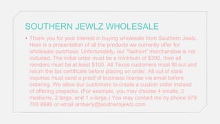 SOUTHERN JEWLZ WHOLESALE
• Thank you for your interest in buying wholesale from Southern Jewlz.
Here is a presentation of all the products we currently offer for
wholesale purchase. Unfortunately, our "fashion" merchandise is not
included. The initial order must be a minimum of $300, then all
reorders must be at least $100. All Texas customers must fill out and
return the tax certificate before placing an order. All out of state
inquiries must send a proof of business license via email before
ordering. We allow our customers to create a custom order instead
of offering prepacks. (For example, you may choose 4 smalls, 2
mediums, 2 large, and 1 x-large.) You may contact me by phone 979
703 8986 or email amberly@southernjewlz.com
 